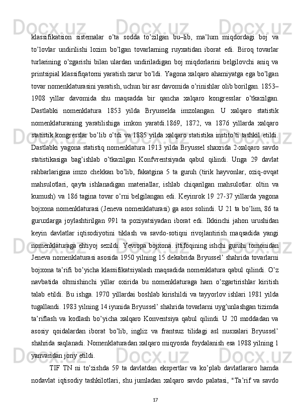 klassifikatsion   sistemalar   o’ta   sodda   to’zilgan   bu–lib,   ma’lum   miqdordagi   boj   va
to’lovlar   undirilishi   lozim   bo’lgan   tovarlarning   ruyxatidan   iborat   edi.   Biroq   tovarlar
turlarining   o’zgarishi   bilan   ulardan   undiriladigan   boj   miqdorlarini   belgilovchi   aniq   va
printsipial klassifiqatorni yaratish zarur bo’ldi. Yagona xalqaro ahamiyatga ega bo’lgan
tovar nomenklaturasini yaratish, uchun bir asr davomida o’rinishlar olib borilgan. 1853–
1908   yillar   davomida   shu   maqsadda   bir   qancha   xalqaro   kongresslar   o’tkazilgan.
Dastlabki   nomenklatura   1853   yilda   Bryusselda   imzolangan.   U   xalqaro   statistik
nomenklaturaning   yaratilishiga   imkon   yaratdi.1869,   1872,   va   1876   yillarda   xalqaro
statistik kongresslar bo’lib o’tdi va 1885 yilda xalqaro statistika instito’ti tashkil etildi.
Dastlabki  yagona statistiq nomenklatura 1913 yilda Bryussel  shaxrida 2-xalqaro savdo
statistikasiga   bag’ishlab   o’tkazilgan   Konfvrentsiyada   qabul   qilindi.   Unga   29   davlat
rahbarlarigina   imzo   chekkan   bo’lib,   fakatgina   5   ta   guruh   (tirik   hayvonlar,   oziq-ovqat
mahsulotlari,   qayta   ishlanadigan   materiallar,   ishlab   chiqarilgan   mahsulotlar.   oltin   va
kumush) va 186 tagina tovar o’rni belgilangan edi. Keyinrok 19 27-37 yillarda yagona
bojxona nomenklaturasi (Jeneva nomenklaturasi) ga asos solindi. U 21 ta bo’lim, 86 ta
guruxlarga   joylashtirilgan   991   ta   poziyatsiyadan   iborat   edi.   Ikkinchi   jahon   urushidan
keyin   davlatlar   iqtisodiyotini   tiklash   va   savdo-sotiqni   rivojlantirish   maqsadida   yangi
nomenklaturaga ehtiyoj sezildi. Yevropa bojxona. ittifoqining ishchi  guruhi  tomonidan
Jeneva nomenklaturasi asosida 1950 yilning 15 dekabrida Bryussel’ shahrida tovarlarni
bojxona ta’rifi   bo’yicha  klassifikatsiyalash  maqsadida  nomenklatura  qabul  qilindi.  O’z
navbatida   oltmishinchi   yillar   oxirida   bu   nomenklaturaga   ham   o’zgartirishlar   kiritish
talab   etildi.   Bu   ishga.   1970   yillardai   boshlab   kirishildi   va   tayyorlov   ishlari   1981   yilda
tugallandi. 1983 yilning 14 iyunida Bryussel’ shahrida tovarlarni uyg’unlashgan tizimda
ta’riflash   va   kodlash   bo’yicha   xalqaro   Konventsiya   qabul   qilindi.   U   20   moddadan   va
asosiy   qoidalardan   iborat   bo’lib,   ingliz   va   frantsuz   tilidagi   asl   nusxalari   Bryussel’
shahrida saqlanadi. Nomenklaturadan xalqaro miqyosda foydalanish esa 1988 yilning 1
yanvaridan joriy etildi.
TIF   TN   ni   to’zishda   59   ta   davlatdan   ekspertlar   va   ko’plab   davlatlararo   hamda
nodavlat   iqtisodiy   tashkilotlari,   shu   jumladan   xalqaro   savdo   palatasi,   "Ta’rif   va   savdo
17  
  