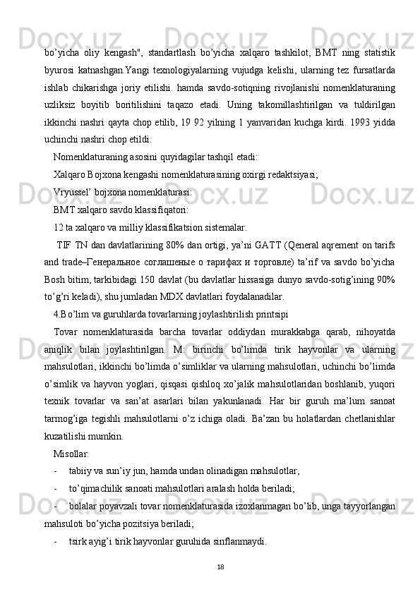 bo’yicha   oliy   kengash",   standartlash   bo’yicha   xalqaro   tashkilot,   BMT   ning   statistik
byurosi   katnashgan.Yangi   texnologiyalarning   vujudga   kelishi,   ularning   tez   fursatlarda
ishlab   chikarishga   joriy   etilishi.   hamda   savdo-sotiqning   rivojlanishi   nomenklaturaning
uzliksiz   boyitib   boritilishini   taqazo   etadi.   Uning   takomillashtirilgan   va   tuldirilgan
ikkinchi nashri qayta chop etilib, 19 92 yilning 1 yanvaridan kuchga kirdi. 1993 yidda
uchinchi nashri chop etildi.
Nomenklaturaning asosini quyidagilar tashqil etadi:
Xalqaro Bojxona kengashi nomenklaturasining oxirgi redaktsiyasi;
Vryussel’ bojxona nomenklaturasi:
BMT xalqaro savdo klassifiqatori:
12 ta xalqaro va milliy klassifikatsion sistemalar.
  TIF TN dan davlatlarining 80% dan ortigi, ya’ni GATT (Qeneral aqrement on tarifs
and  trade–Генеральное   соглашеные   о   тарифах  и   торговле)   ta’rif   va  savdo   bo’yicha
Bosh bitim, tarkibidagi 150 davlat (bu davlatlar hissasiga dunyo savdo-sotig’ining 90%
to’g’ri keladi), shu jumladan MDX davlatlari foydalanadilar.
4.Bo’lim va guruhlarda tovarlarning joylashtirilish printsipi
Tovar   nomenklaturasida   barcha   tovarlar   oddiydan   murakkabga   qarab,   nihoyatda
aniqlik   bilan   joylashtirilgan.   M:   birinchi   bo’limda   tirik   hayvonlar   va   ularning
mahsulotlari, ikkinchi bo’limda o’simliklar va ularning mahsulotlari, uchinchi bo’limda
o’simlik  va  hayvon yoglari, qisqasi   qishloq  xo’jalik  mahsulotlaridan boshlanib,  yuqori
texnik   tovarlar   va   san’at   asarlari   bilan   yakunlanadi.   Har   bir   guruh   ma’lum   sanoat
tarmog’iga   tegishli   mahsulotlarni   o’z   ichiga   oladi.   Ba’zan   bu   holatlardan   chetlanishlar
kuzatilishi mumkin.
Misollar:
-     tabiiy va sun’iy jun, hamda undan olinadigan mahsulotlar,
-     to’qimachilik sanoati mahsulotlari aralash holda beriladi;
-     bolalar poyavzali tovar nomenklaturasida izoxlanmagan bo’lib, unga tayyorlangan
mahsuloti bo’yicha pozitsiya beriladi;
-     tsirk ayig’i tirik hayvonlar guruhida sinflanmaydi.
18  
  