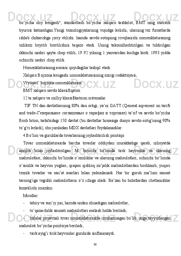 bo’yicha   oliy   kengash",   standartlash   bo’yicha   xalqaro   tashkilot,   BMT   ning   statistik
byurosi   katnashgan.Yangi   texnologiyalarning   vujudga   kelishi,   ularning   tez   fursatlarda
ishlab   chikarishga   joriy   etilishi.   hamda   savdo-sotiqning   rivojlanishi   nomenklaturaning
uzliksiz   boyitib   boritilishini   taqazo   etadi.   Uning   takomillashtirilgan   va   tuldirilgan
ikkinchi nashri qayta chop etilib, 19 92 yilning 1 yanvaridan kuchga kirdi. 1993 yidda
uchinchi nashri chop etildi.
Nomenklaturaning asosini quyidagilar tashqil etadi:
Xalqaro Bojxona kengashi nomenklaturasining oxirgi redaktsiyasi;
Vryussel’ bojxona nomenklaturasi:
BMT xalqaro savdo klassifiqatori:
12 ta xalqaro va milliy klassifikatsion sistemalar.
  TIF TN dan davlatlarining 80% dan ortigi, ya’ni GATT (Qeneral aqrement on tarifs
and  trade–Генеральное   соглашеные   о   тарифах  и   торговле)   ta’rif   va  savdo   bo’yicha
Bosh bitim, tarkibidagi 150 davlat (bu davlatlar hissasiga dunyo savdo-sotig’ining 90%
to’g’ri keladi), shu jumladan MDX davlatlari foydalanadilar.
4.Bo’lim va guruhlarda tovarlarning joylashtirilish printsipi
Tovar   nomenklaturasida   barcha   tovarlar   oddiydan   murakkabga   qarab,   nihoyatda
aniqlik   bilan   joylashtirilgan.   M:   birinchi   bo’limda   tirik   hayvonlar   va   ularning
mahsulotlari, ikkinchi bo’limda o’simliklar va ularning mahsulotlari, uchinchi bo’limda
o’simlik  va  hayvon yoglari, qisqasi   qishloq  xo’jalik  mahsulotlaridan boshlanib,  yuqori
texnik   tovarlar   va   san’at   asarlari   bilan   yakunlanadi.   Har   bir   guruh   ma’lum   sanoat
tarmog’iga   tegishli   mahsulotlarni   o’z   ichiga   oladi.   Ba’zan   bu   holatlardan   chetlanishlar
kuzatilishi mumkin.
Misollar:
-     tabiiy va sun’iy jun, hamda undan olinadigan mahsulotlar,
-     to’qimachilik sanoati mahsulotlari aralash holda beriladi;
-     bolalar poyavzali tovar nomenklaturasida izoxlanmagan bo’lib, unga tayyorlangan
mahsuloti bo’yicha pozitsiya beriladi;
-     tsirk ayig’i tirik hayvonlar guruhida sinflanmaydi.
18