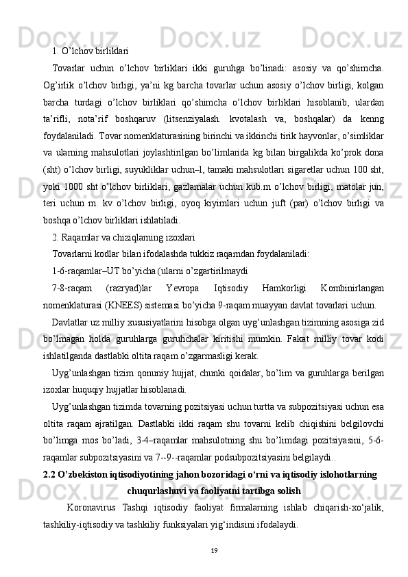 1. O’lchov birliklari
Tovarlar   uchun   o’lchov   birliklari   ikki   guruhga   bo’linadi:   asosiy   va   qo’shimcha.
Og’irlik   o’lchov   birligi,   ya’ni   kg   barcha   tovarlar   uchun   asosiy   o’lchov   birligi,   kolgan
barcha   turdagi   o’lchov   birliklari   qo’shimcha   o’lchov   birliklari   hisoblanib,   ulardan
ta’rifli,   nota’rif   boshqaruv   (litsenziyalash.   kvotalash   va,   boshqalar)   da   kenng
foydalaniladi. Tovar nomenklaturasining birinchi va ikkinchi tirik hayvonlar, o’simliklar
va   ularning   mahsulotlari   joylashtirilgan   bo’limlarida   kg   bilan   birgalikda   ko’prok   dona
(sht) o’lchov birligi, suyukliklar uchun–l, tamaki mahsulotlari sigaretlar uchun 100 sht,
yoki   1000   sht   o’lchov   birliklari,   gazlamalar   uchun   kub.m   o’lchov   birligi,   matolar   jun,
teri   uchun   m.   kv   o’lchov   birligi,   oyoq   kiyimlari   uchun   juft   (par)   o’lchov   birligi   va
boshqa o’lchov birliklari ishlatiladi.
2. Raqamlar va chiziqlarning izoxlari
Tovarlarni kodlar bilan ifodalashda tukkiz raqamdan foydalaniladi:
1-6-raqamlar–UT bo’yicha (ularni o’zgartirilmaydi
7-8-raqam   (razryad)lar   Yevropa   Iqtisodiy   Hamkorligi   Kombinirlangan
nomenklaturasi (KNEES) sistemasi bo’yicha 9-raqam muayyan davlat tovarlari uchun.
Davlatlar uz milliy xususiyatlarini hisobga olgan uyg’unlashgan tizimning asosiga zid
bo’lmagan   holda   guruhlarga   guruhchalar   kiritishi   mumkin.   Fakat   milliy   tovar   kodi
ishlatilganda dastlabki oltita raqam o’zgarmasligi kerak.
Uyg’unlashgan   tizim  qonuniy hujjat,  chunki  qoidalar,  bo’lim   va guruhlarga  berilgan
izoxlar huquqiy hujjatlar hisoblanadi.
Uyg’unlashgan tizimda tovarning pozitsiyasi uchun turtta va subpozitsiyasi uchun esa
oltita   raqam   ajratilgan.   Dastlabki   ikki   raqam   shu   tovarni   kelib   chiqishini   belgilovchi
bo’limga   mos   bo’ladi,   3-4–raqamlar   mahsulotning   shu   bo’limdagi   pozitsiyasini,   5-6-
raqamlar subpozitsiyasini va 7--9--raqamlar podsubpozitsiyasini belgilaydi.. 
2.2   O’zbekiston iqtisodiyotining jahon bozoridagi o‘rni va iqtisodiy islohotlarning
chuqurlashuvi va faoliyatni tartibga solish
Koronavirus   Tashqi   iqtisodiy   faoliyat   firmalarning   ishlab   chiqarish-xo‘jalik,
tashkiliy-iqtisodiy va tashkiliy funksiyalari yig‘indisini ifodalaydi.
19  
  