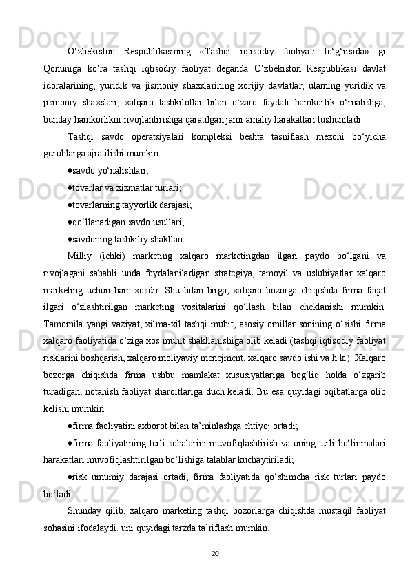 O‘zbekiston   Respublikasining   «Tashqi   iqtisodiy   faoliyati   to‘g‘risida»   gi
Qonuniga   ko‘ra   tashqi   iqtisodiy   faoliyat   deganda   O‘zbekiston   Respublikasi   davlat
idoralarining,   yuridik   va   jismoniy   shaxslarining   xorijiy   davlatlar,   ularning   yuridik   va
jismoniy   shaxslari,   xalqaro   tashkilotlar   bilan   o‘zaro   foydali   hamkorlik   o‘rnatishga,
bunday hamkorlikni rivojlantirishga qaratilgan jami amaliy harakatlari tushuniladi.
Tashqi   savdo   operatsiyalari   kompleksi   beshta   tasniflash   mezoni   bo‘yicha
guruhlarga ajratilishi mumkin:
♦savdo yo‘nalishlari;
♦tovarlar va xizmatlar turlari;
♦tovarlarning tayyorlik darajasi;
♦qo‘llanadigan savdo usullari;
♦savdoning tashkiliy shakllari.
Milliy   (ichki)   marketing   xalqaro   marketingdan   ilgari   paydo   bo‘lgani   va
rivojlagani   sababli   unda   foydalaniladigan   strategiya,   tamoyil   va   uslubiyatlar   xalqaro
marketing   uchun   ham   xosdir.   Shu   bilan   birga,   xalqaro   bozorga   chiqishda   firma   faqat
ilgari   o‘zlashtirilgan   marketing   vositalarini   qo‘llash   bilan   cheklanishi   mumkin.
Tamomila   yangi   vaziyat,   xilma-xil   tashqi   muhit,   asosiy   omillar   sonining   o‘sishi   firma
xalqaro faoliyatida o‘ziga xos muhit shakllanishiga olib keladi (tashqi iqtisodiy faoliyat
risklarini boshqarish, xalqaro moliyaviy menejment, xalqaro savdo ishi va h.k.). Xalqaro
bozorga   chiqishda   firma   ushbu   mamlakat   xususiyatlariga   bog‘liq   holda   o‘zgarib
turadigan, notanish faoliyat sharoitlariga duch keladi. Bu esa quyidagi oqibatlarga olib
kelishi mumkin:
♦firma faoliyatini axborot bilan ta’minlashga ehtiyoj ortadi;
♦firma faoliyatining turli sohalarini muvofiqlashtirish va uning turli bo‘linmalari
harakatlari muvofiqlashtirilgan bo‘lishiga talablar kuchaytiriladi;
♦risk   umumiy   darajasi   ortadi,   firma   faoliyatida   qo‘shimcha   risk   turlari   paydo
bo‘ladi.
Shunday   qilib,   xalqaro   marketing   tashqi   bozorlarga   chiqishda   mustaqil   faoliyat
sohasini ifodalaydi. uni quyidagi tarzda ta’riflash mumkin.
20  
  