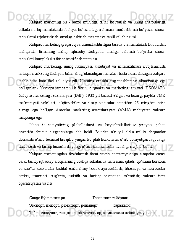 Xalqaro   marketing   bu   -   bozor   muhitiga   ta’sir   ko‘rsatish   va   uning   sharoitlariga
bittada nortiq mamlakatda faoliyat ko‘rsatadigan firmani moslashtirish bo‘yicha chora-
tadbirlarni rejalashtirish, amalga oshirish, nazorat va tahlil qilish tizimi.
Xalqaro marketing qisqaroq va umumlashtirilgan tarzda o‘z mamlakati hududidan
tashqarida   firmaning   tashqi   iqtisodiy   faoliyatni   amalga   oshirish   bo‘yicha   chora-
tadbirlari kompleksi sifatida tavsiflash mumkin.
Xalqaro   marketing,   uning   nazariyasi,   uslubiyat   va   infratuzilmasi   rivojlanishida
nafaqat marketing faoliyati bilan shug‘ulanadigan firmalar, balki ixtisoslashgan xalqaro
tashkilotlar   ham   faol   rol   o‘ynaydi.   Ularning   orasida   eng   mashhur   va   ahamiyatga   ega
bo‘lganlar - Yevropa jamoatchilik fikrini o‘rganish va marketing jamiyati (ESOMAR),
Xalqaro marketing federatsiyasi (IMF). 1932 yil tashkil etilgan va hozirgi paytda TMK
ma’muriyati   vakillari,   o‘qituvchilar   va   ilmiy   xodimlar   qatoridan   25   mingdan   ortiq
a’zoga   ega   bo‘lgan   Amerika   marketing   assotsiatsiyasi   (AMA)   mohiyatan   xalqaro
maqomga ega.
Jahon   iqtisodiyotining   globallashuvi   va   baynalmilallashuv   jarayoni   jahon
bozorida   chuqur   o‘zgarishlarga   olib   keldi.   Bundan   o‘n   yil   oldin   milliy   chegaralar
doirasida o‘zini bemalol his qilib yurgan ko‘plab korxonalar o‘sib borayotgan raqobatga
duch keldi va tashqi bozorlarda yangi o‘sish katalizatorlar izlashga majbur bo‘ldi.
Xalqaro   marketingdan   foydalanish   faqat   savdo   operatsiyalariga   aloqador   emas,
balki tashqi iqtisodiy aloqalarning boshqa sohalarida ham amal qiladi: qo‘shma korxona
va   sho‘ba   korxonalar   tashkil   etish,   ilmiy-texnik   ayirboshlash,   litsenziya   va   nou-xaular
berish,   transport,   sug‘urta,   turistik   va   boshqa   xizmatlar   ko‘rsatish;   xalqaro   ijara
operatsiyalari va h.k.
Савдо йўналишлари Товарнинг тайёрлик
Экспорт, импорт, реэкспорт, реимпорт даражаси:
Тайёр маҳсулот, тарқоқ асбоб-ускуналар, комплексли асбоб-ускуналар
21  
  