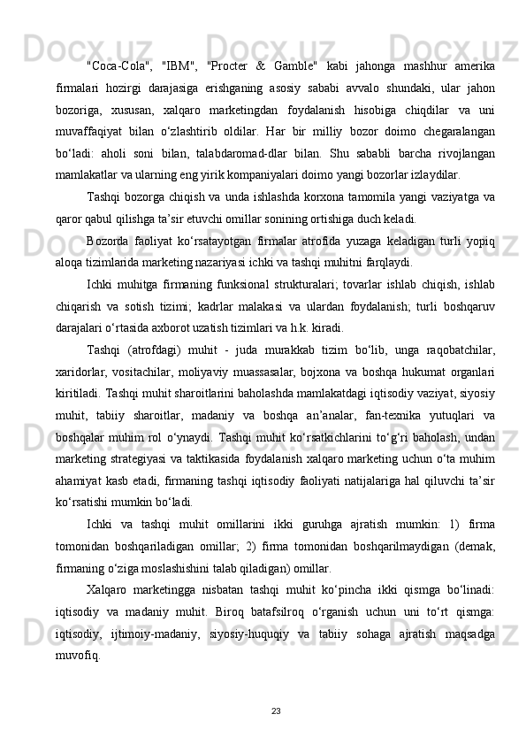 "Coca-Cola",   "IBM",   "Procter   &   Gamble"   kabi   jahonga   mashhur   amerika
firmalari   hozirgi   darajasiga   erishganing   asosiy   sababi   avvalo   shundaki,   ular   jahon
bozoriga,   xususan,   xalqaro   marketingdan   foydalanish   hisobiga   chiqdilar   va   uni
muvaffaqiyat   bilan   o‘zlashtirib   oldilar.   Har   bir   milliy   bozor   doimo   chegaralangan
bo‘ladi:   aholi   soni   bilan,   talabdaromad-dlar   bilan.   Shu   sababli   barcha   rivojlangan
mamlakatlar va ularning eng yirik kompaniyalari doimo yangi bozorlar izlaydilar.
Tashqi  bozorga chiqish va unda  ishlashda  korxona  tamomila yangi  vaziyatga va
qaror qabul qilishga ta’sir etuvchi omillar sonining ortishiga duch keladi.
Bozorda   faoliyat   ko‘rsatayotgan   firmalar   atrofida   yuzaga   keladigan   turli   yopiq
aloqa tizimlarida marketing nazariyasi ichki va tashqi muhitni farqlaydi.
Ichki   muhitga   firmaning   funksional   strukturalari;   tovarlar   ishlab   chiqish,   ishlab
chiqarish   va   sotish   tizimi;   kadrlar   malakasi   va   ulardan   foydalanish;   turli   boshqaruv
darajalari o‘rtasida axborot uzatish tizimlari va h.k. kiradi.
Tashqi   (atrofdagi)   muhit   -   juda   murakkab   tizim   bo‘lib,   unga   raqobatchilar,
xaridorlar,   vositachilar,   moliyaviy   muassasalar,   bojxona   va   boshqa   hukumat   organlari
kiritiladi. Tashqi muhit sharoitlarini baholashda mamlakatdagi iqtisodiy vaziyat, siyosiy
muhit,   tabiiy   sharoitlar,   madaniy   va   boshqa   an’analar,   fan-texnika   yutuqlari   va
boshqalar   muhim   rol   o‘ynaydi.   Tashqi   muhit   ko‘rsatkichlarini   to‘g‘ri   baholash,   undan
marketing strategiyasi  va taktikasida  foydalanish xalqaro marketing uchun o‘ta muhim
ahamiyat   kasb   etadi,  firmaning   tashqi   iqtisodiy   faoliyati   natijalariga   hal   qiluvchi   ta’sir
ko‘rsatishi mumkin bo‘ladi.
Ichki   va   tashqi   muhit   omillarini   ikki   guruhga   ajratish   mumkin:   1)   firma
tomonidan   boshqariladigan   omillar;   2)   firma   tomonidan   boshqarilmaydigan   (demak,
firmaning o‘ziga moslashishini talab qiladigan) omillar.
Xalqaro   marketingga   nisbatan   tashqi   muhit   ko‘pincha   ikki   qismga   bo‘linadi:
iqtisodiy   va   madaniy   muhit.   Biroq   batafsilroq   o‘rganish   uchun   uni   to‘rt   qismga:
iqtisodiy,   ijtimoiy-madaniy,   siyosiy-huquqiy   va   tabiiy   sohaga   ajratish   maqsadga
muvofiq.
23  
  