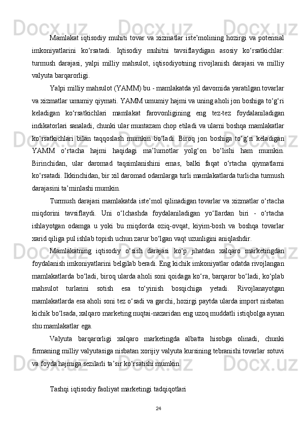 Mamlakat   iqtisodiy   muhiti   tovar   va   xizmatlar   iste’molining   hozirgi   va   potensial
imkoniyatlarini   ko‘rsatadi.   Iqtisodiy   muhitni   tavsiflaydigan   asosiy   ko‘rsatkichlar:
turmush   darajasi,   yalpi   milliy   mahsulot,   iqtisodiyotning   rivojlanish   darajasi   va   milliy
valyuta barqarorligi.
Yalpi milliy mahsulot (YAMM) bu - mamlakatda yil davomida yaratilgan tovarlar
va xizmatlar umumiy qiymati. YAMM umumiy hajmi va uning aholi jon boshiga to‘g‘ri
keladigan   ko‘rsatkichlari   mamlakat   farovonligining   eng   tez-tez   foydalaniladigan
indikatorlari sanaladi, chunki ular muntazam chop etiladi va ularni boshqa mamlakatlar
ko‘rsatkichlari   bilan   taqqoslash   mumkin   bo‘ladi.   Biroq   jon   boshiga   to‘g‘ri   keladigan
YAMM   o‘rtacha   hajmi   haqidagi   ma’lumotlar   yolg‘on   bo‘lishi   ham   mumkin.
Birinchidan,   ular   daromad   taqsimlanishini   emas,   balki   faqat   o‘rtacha   qiymatlarni
ko‘rsatadi. Ikkinchidan, bir xil daromad odamlarga turli mamlakatlarda turlicha turmush
darajasini ta’minlashi mumkin.
Turmush darajasi mamlakatda iste’mol qilinadigan tovarlar va xizmatlar o‘rtacha
miqdorini   tavsiflaydi.   Uni   o‘lchashda   foydalaniladigan   yo‘llardan   biri   -   o‘rtacha
ishlayotgan   odamga   u   yoki   bu   miqdorda   oziq-ovqat,   kiyim-bosh   va   boshqa   tovarlar
xarid qiliga pul ishlab topish uchun zarur bo‘lgan vaqt uzunligini aniqlashdir.
Mamlakatning   iqtisodiy   o‘sish   darajasi   ko‘p   jihatdan   xalqaro   marketingdan
foydalanish imkoniyatlarini belgilab beradi. Eng kichik imkoniyatlar odatda rivojlangan
mamlakatlarda bo‘ladi, biroq ularda aholi soni qoidaga ko‘ra, barqaror bo‘ladi, ko‘plab
mahsulot   turlarini   sotish   esa   to‘yinish   bosqichiga   yetadi.   Rivojlanayotgan
mamlakatlarda esa aholi soni tez o‘sadi va garchi, hozirgi paytda ularda import nisbatan
kichik bo‘lsada, xalqaro marketing nuqtai-nazaridan eng uzoq muddatli istiqbolga aynan
shu mamlakatlar ega.
Valyuta   barqarorligi   xalqaro   marketingda   albatta   hisobga   olinadi,   chunki
firmaning milliy valyutasiga nisbatan xorijiy valyuta kursining tebranishi tovarlar sotuvi
va foyda hajmiga sezilarli ta’sir ko‘rsatishi mumkin.
Tashqi iqtisodiy faoliyat marketingi tadqiqotlari
24  
  