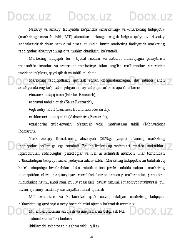 Nazariy   va   amaliy   faoliyatda   ko‘pincha   «marketing»   va   «marketing   tadqiqoti»
(marketing   research,   MR,   MT)   atamalari   o‘rtasiga   tenglik   belgisi   qo‘yiladi.   Bunday
soddalashtirish   doim   ham   o‘rni   emas,   chunki   u  butun   marketing   faoliyatida   marketing
tadqiqotlari ahamiyatining o‘ta muhim ekanligini ko‘rsatadi.
Marketing   tadqiqoti   bu   -   tijorat   risklari   va   axborot   noaniqligini   pasaytirish
maqsadida   tovarlar   va   xizmatlar   marketingi   bilan   bog‘liq   ma’lumotlari   sistematik
ravishda to‘plash, qayd qilish va tahlil qilishdir.
Marketing   tadqiqotlarini   qo‘llash   sohasi   chegaralanmagan,   shu   sababli   jahon
amaliyotida eng ko‘p uchraydigan asosiy tadqiqot turlarini ajratib o‘tamiz:
♦bozorni tadqiq etish (Market Research);
♦sotuvni tadqiq etish (Sales Research);
♦iqtisodiy tahlil (Business Economics Research);
♦reklamani tadqiq etish (Advertising Research);
♦xaridorlar   xulq-atvorini   o‘rganish   yoki   motivatsion   tahlil   (Motivations
Research).
Yirik   xorijiy   firmalarning   aksariyati   (80%ga   yaqin)   o‘zining   marketing
tadqiqotlari   bo‘limiga   ega   sanaladi.   Bu   bo‘limlarning   xodimlari   orasida   statistiklar,
iqtisodchilar,   sotsiologlar,   psixologlar   va   h.k.   ni   uchratish   mumkin.   Ular   tomonidan
o‘tkaziladigan tadqiqot turlari judayam xilma-xildir. Marketing tadqiqotlarini batafsilroq
ko‘rib   chiqishga   kirishishdan   oldin   eslatib   o‘tish   joizki,   odatda   xalqaro   marketing
tadqiqotidan   oldin   qiziqtirayotgan   mamlakat   haqida   umumiy   ma’lumotlar,   jumladan:
hududining hajmi, aholi soni, milliy resurslari, davlat tuzumi, iqtisodiyot strukturasi, pul
tizimi, ijtimoiy-madaniy xususiyatlari tahlil qilinadi.
MT   tematikasi   va   ko‘lamidan   qat’i   nazar,   istalgan   marketing   tadqiqoti
o‘tkazishning quyidagi asosiy bosqichlarini ajratib ko‘rsatish mumkin:
MT muammolarini aniqlash va maqsadlarini belgilash MI.
axborot manbalari tanlash.
ikkilamchi axborot to‘plash va tahlil qilish.
25  
  