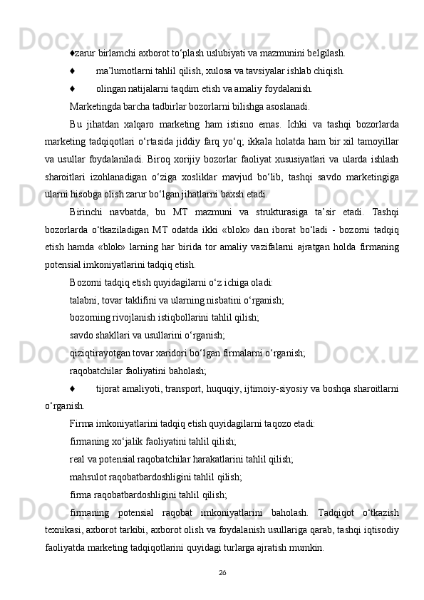 ♦zarur birlamchi axborot to‘plash uslubiyati va mazmunini belgilash.
♦ ma’lumotlarni tahlil qilish, xulosa va tavsiyalar ishlab chiqish.
♦ olingan natijalarni taqdim etish va amaliy foydalanish.
Marketingda barcha tadbirlar bozorlarni bilishga asoslanadi.
Bu   jihatdan   xalqaro   marketing   ham   istisno   emas.   Ichki   va   tashqi   bozorlarda
marketing  tadqiqotlari   o‘rtasida  jiddiy  farq yo‘q;  ikkala  holatda  ham  bir  xil   tamoyillar
va   usullar   foydalaniladi.   Biroq   xorijiy   bozorlar   faoliyat   xususiyatlari   va   ularda   ishlash
sharoitlari   izohlanadigan   o‘ziga   xosliklar   mavjud   bo‘lib,   tashqi   savdo   marketingiga
ularni hisobga olish zarur bo‘lgan jihatlarni baxsh etadi.
Birinchi   navbatda,   bu   MT   mazmuni   va   strukturasiga   ta’sir   etadi.   Tashqi
bozorlarda   o‘tkaziladigan   MT   odatda   ikki   «blok»   dan   iborat   bo‘ladi   -   bozorni   tadqiq
etish   hamda   «blok»   larning   har   birida   tor   amaliy   vazifalarni   ajratgan   holda   firmaning
potensial imkoniyatlarini tadqiq etish.
Bozorni tadqiq etish quyidagilarni o‘z ichiga oladi:
talabni, tovar taklifini va ularning nisbatini o‘rganish;
bozorning rivojlanish istiqbollarini tahlil qilish;
savdo shakllari va usullarini o‘rganish;
qiziqtirayotgan tovar xaridori bo‘lgan firmalarni o‘rganish;
raqobatchilar faoliyatini baholash;
♦ tijorat amaliyoti, transport, huquqiy, ijtimoiy-siyosiy va boshqa sharoitlarni
o‘rganish.
Firma imkoniyatlarini tadqiq etish quyidagilarni taqozo etadi:
firmaning xo‘jalik faoliyatini tahlil qilish;
real va potensial raqobatchilar harakatlarini tahlil qilish;
mahsulot raqobatbardoshligini tahlil qilish;
firma raqobatbardoshligini tahlil qilish;
firmaning   potensial   raqobat   imkoniyatlarini   baholash.   Tadqiqot   o‘tkazish
texnikasi, axborot tarkibi, axborot olish va foydalanish usullariga qarab, tashqi iqtisodiy
faoliyatda marketing tadqiqotlarini quyidagi turlarga ajratish mumkin.
26  
  