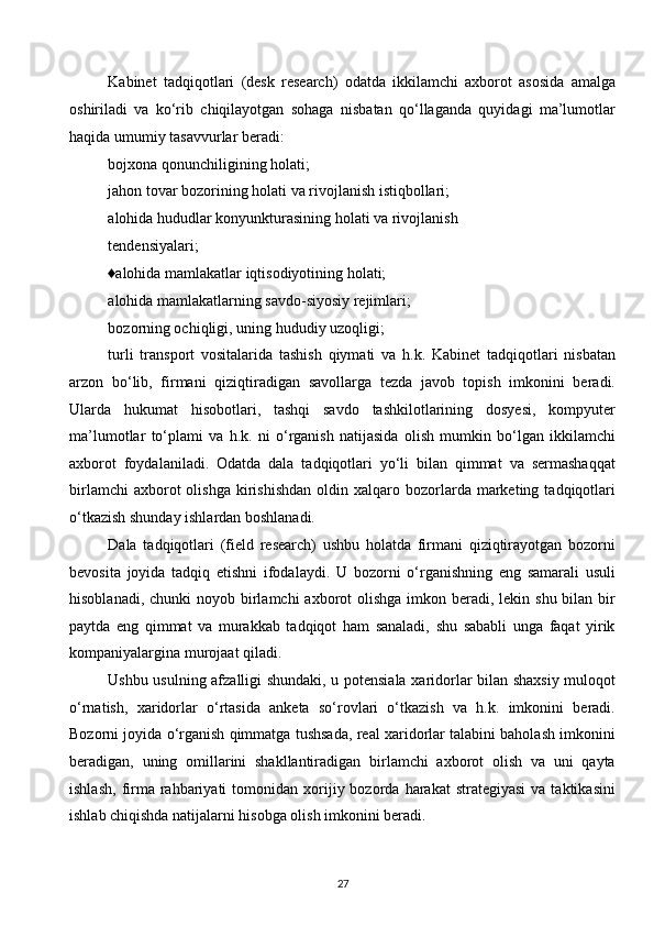 Kabinet   tadqiqotlari   (desk   research)   odatda   ikkilamchi   axborot   asosida   amalga
oshiriladi   va   ko‘rib   chiqilayotgan   sohaga   nisbatan   qo‘llaganda   quyidagi   ma’lumotlar
haqida umumiy tasavvurlar beradi:
bojxona qonunchiligining holati;
jahon tovar bozorining holati va rivojlanish istiqbollari; 
alohida hududlar konyunkturasining holati va rivojlanish
tendensiyalari;
♦alohida mamlakatlar iqtisodiyotining holati;
alohida mamlakatlarning savdo-siyosiy rejimlari;
bozorning ochiqligi, uning hududiy uzoqligi;
turli   transport   vositalarida   tashish   qiymati   va   h.k.   Kabinet   tadqiqotlari   nisbatan
arzon   bo‘lib,   firmani   qiziqtiradigan   savollarga   tezda   javob   topish   imkonini   beradi.
Ularda   hukumat   hisobotlari,   tashqi   savdo   tashkilotlarining   dosyesi,   kompyuter
ma’lumotlar   to‘plami   va   h.k.   ni   o‘rganish   natijasida   olish   mumkin   bo‘lgan   ikkilamchi
axborot   foydalaniladi.   Odatda   dala   tadqiqotlari   yo‘li   bilan   qimmat   va   sermashaqqat
birlamchi  axborot  olishga   kirishishdan  oldin  xalqaro  bozorlarda  marketing  tadqiqotlari
o‘tkazish shunday ishlardan boshlanadi.
Dala   tadqiqotlari   (field   research)   ushbu   holatda   firmani   qiziqtirayotgan   bozorni
bevosita   joyida   tadqiq   etishni   ifodalaydi.   U   bozorni   o‘rganishning   eng   samarali   usuli
hisoblanadi, chunki  noyob birlamchi  axborot  olishga imkon beradi, lekin shu bilan bir
paytda   eng   qimmat   va   murakkab   tadqiqot   ham   sanaladi,   shu   sababli   unga   faqat   yirik
kompaniyalargina murojaat qiladi.
Ushbu usulning afzalligi shundaki, u potensiala xaridorlar bilan shaxsiy muloqot
o‘rnatish,   xaridorlar   o‘rtasida   anketa   so‘rovlari   o‘tkazish   va   h.k.   imkonini   beradi.
Bozorni joyida o‘rganish qimmatga tushsada, real xaridorlar talabini baholash imkonini
beradigan,   uning   omillarini   shakllantiradigan   birlamchi   axborot   olish   va   uni   qayta
ishlash,   firma  rahbariyati  tomonidan  xorijiy  bozorda   harakat   strategiyasi  va  taktikasini
ishlab chiqishda natijalarni hisobga olish imkonini beradi.
27  
  