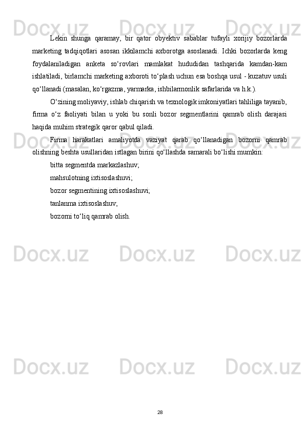 Lekin   shunga   qaramay,   bir   qator   obyektiv   sabablar   tufayli   xorijiy   bozorlarda
marketing   tadqiqotlari   asosan   ikkilamchi   axborotga   asoslanadi.   Ichki   bozorlarda   keng
foydalaniladigan   anketa   so‘rovlari   mamlakat   hududidan   tashqarida   kamdan-kam
ishlatiladi, birlamchi marketing axboroti to‘plash uchun esa boshqa usul - kuzatuv usuli
qo‘llanadi (masalan, ko‘rgazma, yarmarka, ishbilarmonlik safarlarida va h.k.).
O‘zining moliyaviy, ishlab chiqarish va texnologik imkoniyatlari tahliliga tayanib,
firma   o‘z   faoliyati   bilan   u   yoki   bu   sonli   bozor   segmentlarini   qamrab   olish   darajasi
haqida muhim strategik qaror qabul qiladi.
Firma   harakatlari   amaliyotda   vaziyat   qarab   qo‘llanadigan   bozorni   qamrab
olishning beshta usullaridan istlagan birini qo‘llashda samarali bo‘lishi mumkin:
bitta segmentda markazlashuv;
mahsulotning ixtisoslashuvi;
bozor segmentining ixtisoslashuvi;
tanlanma ixtisoslashuv;
bozorni to‘liq qamrab olish.
 
 
 
 
 
 
 
 
 
 
 
 
28  
  