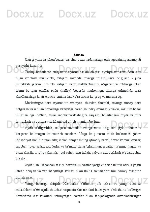  
Xulosa
   Oxirgi yillarda jahon bozori va ichki bozorlarda narxga oid raqobatning ahamiyati
pasayishi kuzatildi.
Tashqi   bozorlarda   aniq   narx   siyosati   ishlab   chiqish   ayniqsa   zarurdir.   Buni   shu
bilan   izohlash   mumkinki,   xalqaro   savdoda   tovarga   to‘g‘ri   narx   belgilash   -   juda
murakkab   jarayon,   chunki   xalqaro   narx   shakllantirishni   o‘rganishda   e’tiborga   olish
lozim   bo‘lgan   omillar   ichki   (milliy)   bozorda   marketingni   amalga   oshirishda   narx
shakllanishiga ta’sir etuvchi omillardan ko‘ra ancha ko‘proq va muhimroq.
Marketingda   narx   siyosatinin   mohiyati   shundan   iboratki,   tovarga   unday   narx
belgilash va u bilan bozordagi vaziyatga qarab shunday o‘ynash kerakki, ma’lum bozor
ulushiga   ega   bo‘lish,   tovar   raqobatbardoshligini   saqlash,   belgilangan   foyda   hajmini
ta’minlash va boshqa vazifalarni hal qilish mumkin bo‘lsin.
Aytib   o‘tilganidek,   xalqaro   savdoda   tovarga   narx   belgilash   qiyin,   chunki   u
barqaror   bo‘lmagan   ko‘rsatkich   sanaladi.   Unga   ko‘p   narsa   ta’sir   ko‘rsatadi:   jahon
iqtisodiyot bo‘lib turgan sikl; ishlab chiqarishning ijtimoiy narxi; bozor konyunkturasi;
raqobat; tovar sifati; xaridorlar va ta’minotchilar bilan munosabatlar; ta’minot hajmi va
bazis shartlari; to‘lov shartalri; pul sohasining holati; valyuta ayirboshlash o‘zgaruvchan
kurslari.
Aynan shu sababdan tashqi bozorda muvaffaqiyatga erishish uchun narx siyosati
ishlab   chiqish   va   zarurat   yuzaga   kelishi   bilan   uning   samaradorligini   doimiy   tekshirib
borish zarur.
Yangi   bozorga   chiqish.   Xaridorlar   e’tiborini   jalb   qilish   va   yangi   bozorda
mustahkam o‘rin egallash uchun raqobatchilar narxlari bilan yoki o‘zlashtirib bo‘lingan
bozorlarda   o‘z   tovarlari   sotilayotgan   narxlar   bilan   taqqoslaganda   arzonlashtirilgan
29  
  