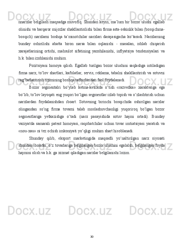 nnarxlar belgilash maqsadga muvofiq. Shundan keyin, ma’lum bir bozor ulushi egallab
olinishi va barqaror mijozlar shakllantirilishi bilan firma asta-sekinlik bilan (bosqichma-
bosqich)   narxlarni   boshqa   ta’minotchilar   narxlari   darajasigacha   ko‘taradi.   Narxlarning
bunday   oshirilishi   abatta   biron   narsa   bilan   oqlanishi   -   masalan,   ishlab   chiqarish
xarajatlarining   ortishi,   mahsulot   sifatining   yaxshilanishi,   inflyatsiya   tendensiyalari   va
h.k. bilan izohlanishi muhim.
Pozitsiyani   himoya   qilish.   Egallab   turilgan   bozor   ulushini   saqlashga   intiladigan
firma narx, to‘lov shartlari, kafolatlar, servis, reklama, tabalni shakllantirish va sotuvni
rag‘batlantirish tizimining boshqa tadbirlaridan faol foydalanadi.
Bozor   segmentalri   bo‘ylab   ketma-ketilkda   o‘tish   «razvedka»   xarakteriga   ega
bo‘lib, to‘lov layoqati eng yuqori bo‘lgan segmentlar izlab topish va o‘zlashtirish uchun
narxlardan   foydalanishdan   iboart.   Sotuvning   birinchi   bosqichida   oshirilgan   narxlar
olingandan   so‘ng   firma   tovarni   talab   moslashuvchanligi   yuqoriroq   bo‘lgan   bozor
segmentlariga   yetkazishga   o‘tadi   (narx   pasayishida   sotuv   hajmi   ortadi).   Bunday
vaziyatda   samarali   patent   himoyasi,   raqobatchilar   uchun   tovar   imtiatsiyasi   yaratish   va
«nou-xau» ni tez ochish imkoniyati yo‘qligi muhim shart hisoblanadi.
Shunday   qilib,   eksport   marketingida   maqsadli   yo‘naltirilgan   narx   siyosati
shundan iboratki, o‘z tovarlariga belgilangan bozor ulushini egalalsh, belgilangan foyda
hajmini olish va h.k. ga xizmat qiladigan narxlar belgilanishi lozim.
   
30  
  