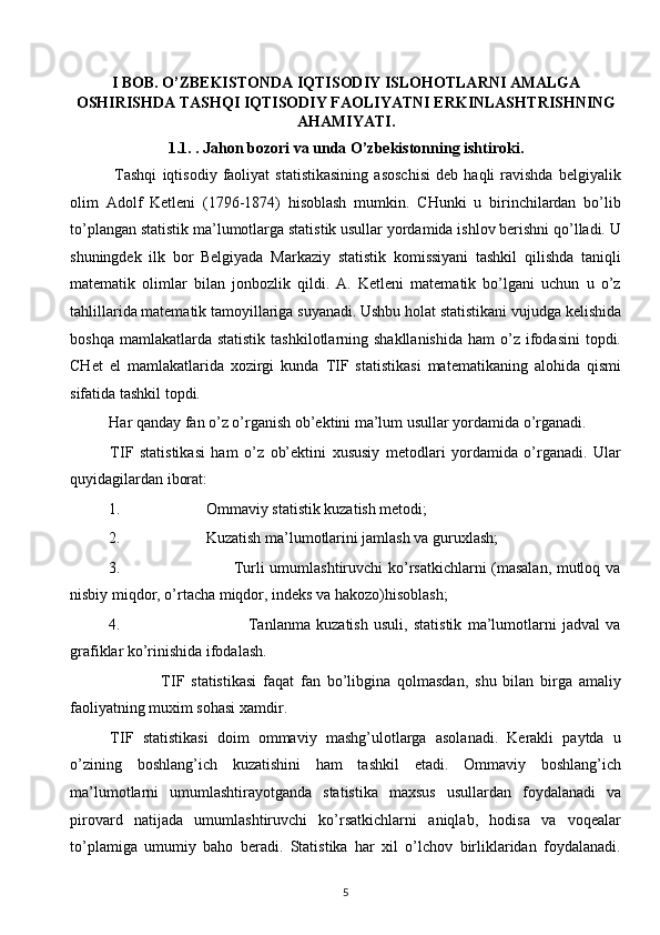 I BOB.   O’ZBEKISTONDA IQTISODIY ISLOHOTLARNI AMALGA
OSHIRISHDA TASHQI IQTISODIY FAOLIYATNI ERKINLASHTRISHNING
AHAMIYATI.
1.1.   . Jahon bozori va unda O’zbekistonning ishtiroki. 
  Tashqi   iqtisodiy   faoliyat   statistikasining   asoschisi   deb   haqli   ravishda   belgiyalik
olim   Adolf   Ketleni   (1796-1874)   hisoblash   mumkin.   CHunki   u   birinchilardan   bo’lib
to’plangan statistik ma’lumotlarga statistik usullar yordamida ishlov berishni qo’lladi. U
shuningdek   ilk   bor   Belgiyada   Markaziy   statistik   komissiyani   tashkil   qilishda   taniqli
matematik   olimlar   bilan   jonbozlik   qildi.   A.   Ketleni   matematik   bo’lgani   uchun   u   o’z
tahlillarida matematik tamoyillariga suyanadi. Ushbu holat statistikani vujudga kelishida
boshqa  mamlakatlarda statistik   tashkilotlarning shakllanishida   ham  o’z  ifodasini  topdi.
CHet   el   mamlakatlarida   xozirgi   kunda   TIF   statistikasi   matematikaning   alohida   qismi
sifatida tashkil topdi.
Har qanday fan o’z o’rganish ob’ektini ma’lum usullar yordamida o’rganadi.
TIF   statistikasi   ham   o’z   ob’ektini   xususiy   metodlari   yordamida   o’rganadi.   Ular
quyidagilardan iborat:
1.                      Ommaviy statistik kuzatish metodi;
2.                      Kuzatish ma’lumotlarini jamlash va guruxlash;
3.                                           Turli umumlashtiruvchi ko’rsatkichlarni (masalan, mutloq va
nisbiy miqdor, o’rtacha miqdor, indeks va hakozo)hisoblash;
4.                                             Tanlanma   kuzatish   usuli,   statistik   ma’lumotlarni   jadval   va
grafiklar ko’rinishida ifodalash.
                TIF   statistikasi   faqat   fan   bo’libgina   qolmasdan,   shu   bilan   birga   amaliy
faoliyatning muxim sohasi xamdir.
TIF   statistikasi   doim   ommaviy   mashg’ulotlarga   asolanadi.   Kerakli   paytda   u
o’zining   boshlang’ich   kuzatishini   ham   tashkil   etadi.   Ommaviy   boshlang’ich
ma’lumotlarni   umumlashtirayotganda   statistika   maxsus   usullardan   foydalanadi   va
pirovard   natijada   umumlashtiruvchi   ko’rsatkichlarni   aniqlab,   hodisa   va   voqealar
to’plamiga   umumiy   baho   beradi.   Statistika   har   xil   o’lchov   birliklaridan   foydalanadi.
5  
  