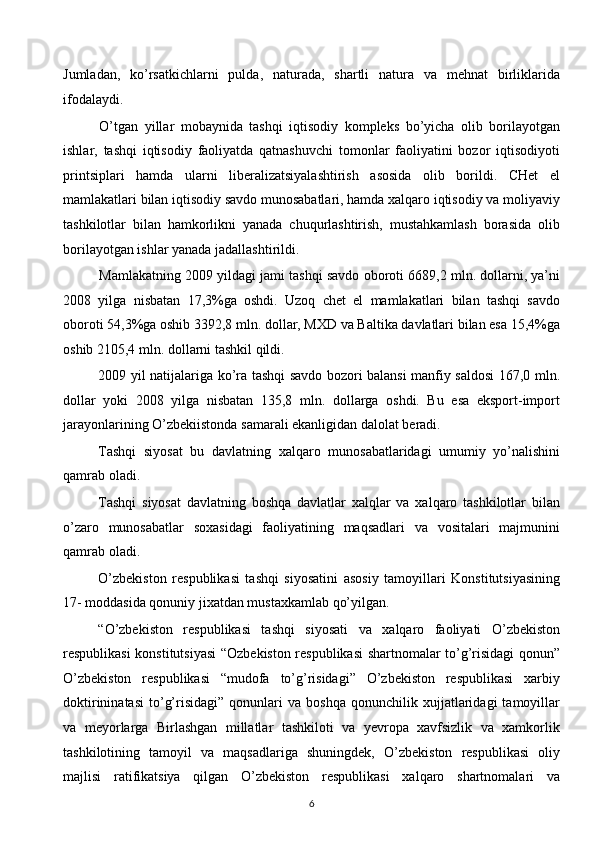 Jumladan,   ko’rsatkichlarni   pulda,   naturada,   shartli   natura   va   mehnat   birliklarida
ifodalaydi.
O’tgan   yillar   mobaynida   tashqi   iqtisodiy   kompleks   bo’yicha   olib   borilayotgan
ishlar,   tashqi   iqtisodiy   faoliyatda   qatnashuvchi   tomonlar   faoliyatini   bozor   iqtisodiyoti
printsiplari   hamda   ularni   liberalizatsiyalashtirish   asosida   olib   borildi.   CHet   el
mamlakatlari bilan iqtisodiy savdo munosabatlari, hamda xalqaro iqtisodiy va moliyaviy
tashkilotlar   bilan   hamkorlikni   yanada   chuqurlashtirish,   mustahkamlash   borasida   olib
borilayotgan ishlar yanada jadallashtirildi.
Mamlakatning 2009 yildagi jami tashqi savdo oboroti 6689,2 mln. dollarni, ya’ni
2008   yilga   nisbatan   17,3%ga   oshdi.   Uzoq   chet   el   mamlakatlari   bilan   tashqi   savdo
oboroti 54,3%ga oshib 3392,8 mln. dollar, MXD va Baltika davlatlari bilan esa 15,4%ga
oshib 2105,4 mln. dollarni tashkil qildi. 
2009 yil natijalariga ko’ra tashqi savdo bozori balansi manfiy saldosi 167,0 mln.
dollar   yoki   2008   yilga   nisbatan   135,8   mln.   dollarga   oshdi.   Bu   esa   eksport-import
jarayonlarining O’zbekiistonda samarali ekanligidan dalolat beradi. 
Tashqi   siyosat   bu   davlatning   xalqaro   munosabatlaridagi   umumiy   yo’nalishini
qamrab oladi.
Tashqi   siyosat   davlatning   boshqa   davlatlar   xalqlar   va   xalqaro   tashkilotlar   bilan
o’zaro   munosabatlar   soxasidagi   faoliyatining   maqsadlari   va   vositalari   majmunini
qamrab oladi.
O’zbekiston   respublikasi   tashqi   siyosatini   asosiy   tamoyillari   Konstitutsiyasining
17- moddasida qonuniy jixatdan mustaxkamlab qo’yilgan.
“O’zbekiston   respublikasi   tashqi   siyosati   va   xalqaro   faoliyati   O’zbekiston
respublikasi konstitutsiyasi  “Ozbekiston respublikasi  shartnomalar to’g’risidagi qonun”
O’zbekiston   respublikasi   “mudofa   to’g’risidagi”   O’zbekiston   respublikasi   xarbiy
doktirininatasi   to’g’risidagi”   qonunlari   va   boshqa   qonunchilik  xujjatlaridagi   tamoyillar
va   meyorlarga   Birlashgan   millatlar   tashkiloti   va   yevropa   xavfsizlik   va   xamkorlik
tashkilotining   tamoyil   va   maqsadlariga   shuningdek,   O’zbekiston   respublikasi   oliy
majlisi   ratifikatsiya   qilgan   O’zbekiston   respublikasi   xalqaro   shartnomalari   va
6  
  