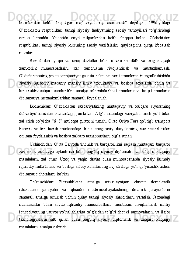 bitimlaridan   kelib   chiqadigan   majburiyatlariga   asoslanadi”   deyilgan,   1996-yildagi
O’zbekiston   respublikasi   tashqi   siyosiy   faoliyatining   asosiy   tamoyillari   to’g’risidagi
qonun   1-modda.   Yuqorida   qayd   etilganlardan   kelib   chiqqan   holda,   O’zbekiston
respublikasi   tashqi   siyosiy   kursining   asosiy   vazifalarini   quyidagicha   qisqa   ifodalash
mumkin:
Birinchidan:   yaqin   va   uzoq   davlatlar   bilan   o’zaro   manfatli   va   teng   xuquqli
xamkorlik   munosabatlarini   xar   tomonlama   rivojlantirish   va   mustaxkamlash.
O’zbekistonning   jaxon   xamjamiyatiga   asta   sekin   va   xar   tomonlama   integrallashishida
siyosiy   iqtisodiy   madaniy   marifiy   ilmiy   texnikaviy   va   boshqa   soxalarda   ochiq   va
konstruktiv xalqaro xamkorlikni amalga oshirishda ikki tomonlama va ko’p tomonlama
diplomatiya mexanizmlaridan samarali foydalanish.
Ikkinchidan:   O’zbekiston   raxbariyatining   mintaqaviy   va   xalqaro   siyosatning
dolzarbyo’nalishlari   xususidagi,   jumladan,   Afg’onistondagi   vaziyatni   tinch   yo’l   bilan
xal   etish  bo’yicha  “6+3”  muloqot  guruxini   tuzish,  O’rto  Osiyo   Fors   qo’ltig’i   transport
transzit   yo’lini   tuzish   mintaqadagi   trans   chegaraviy   daryolarning   suv   resurslaridan
oqilona foydalanish va boshqa xalqaro tashabbuslarni olg’a surish.
Uchinchidan: O’rta Osiyoda tinchlik va barqarorlikni saqlash mintaqani barqaror
xavfsizlik   xududiga   aylantirish   bilan   bog’liq   siyosiy   diplomatic   va   xalqaro   xuquqiy
masalalarni   xal   etins.   Uzoq   va   yaqin   davlat   bilan   munosabatlarda   siyosiy   ijtimoiy
iqtisodiy millatlararo va boshqa salbiy xolatlarning avj olishiga yo’l qo’ymaslik uchun
diplomatic choralarni ko’rish.
To’rtinchidan:   Respublikada   amalga   oshirilayotgan   chuqur   demokratik
isloxotlarni   jamiyatni   va   iqtisodni   modernizatsiyalashning   dinamik   jarayonlarni
samarali   amalga   oshirish   uchun   qulay   tashqi   siyosiy   sharoitlarni   yaratish.   Jaxondagi
mamlakatlar   bilan   savdo   iqtisodiy   munosabatlarni   muntazam   rivojlantirish   milliy
iqtisodiyotning ustivor yo’nalishlariga to’g’ridan to’g’ri chet  el  sarmoyalarini  va ilg’or
texnologiyalarni   jalb   qilish   bilan   bog’liq   siyosiy   diplomatik   va   xalqaro   xuquqiy
masalalarni amalga oshirish.
7  
  