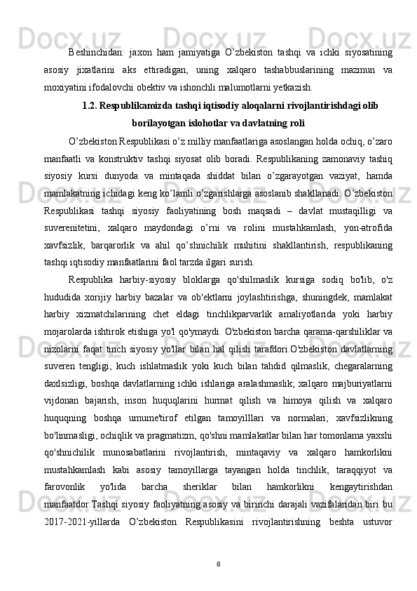 Beshinchidan:   jaxon   ham   jamiyatiga   O’zbekiston   tashqi   va   ichki   siyosatining
asosiy   jixatlarini   aks   ettiradigan,   uning   xalqaro   tashabbuslarining   mazmun   va
moxiyatini ifodalovchi obektiv va ishonchli malumotlarni yetkazish.
1.2.   Respublikamizda tashqi iqtisodiy aloqalarni rivojlantirishdagi olib
borilayotgan islohotlar va davlatning roli
O’zbekiston Respublikasi o’z milliy manfaatlariga asoslangan holda ochiq, o’zaro
manfaatli   va   konstruktiv   tashqi   siyosat   olib   boradi.   Respublikaning   zamonaviy   tashiq
siyosiy   kursi   dunyoda   va   mintaqada   shiddat   bilan   o’zgarayotgan   vaziyat,   hamda
mamlakatning ichidagi keng ko’lamli o’zgarishlarga asoslanib shakllanadi. O’zbekiston
Respublikasi   tashqi   siyosiy   faoliyatining   bosh   maqsadi   –   davlat   mustaqilligi   va
suverenitetini,   xalqaro   maydondagi   o’rni   va   rolini   mustahkamlash,   yon-atrofida
xavfsizlik,   barqarorlik   va   ahil   qo’shnichilik   muhitini   shakllantirish,   respublikaning
tashqi iqtisodiy manfaatlarini faol tarzda ilgari surish. 
Respublika   harbiy-siyosiy   bloklarga   qo'shilmaslik   kursiga   sodiq   bo'lib,   o'z
hududida   xorijiy   harbiy   bazalar   va   ob'ektlarni   joylashtirishga,   shuningdek,   mamlakat
harbiy   xizmatchilarining   chet   eldagi   tinchlikparvarlik   amaliyotlarida   yoki   harbiy
mojarolarda ishtirok etishiga yo'l qo'ymaydi. O'zbekiston barcha qarama-qarshiliklar va
nizolarni   faqat   tinch   siyosiy   yo'llar   bilan   hal   qilish   tarafdori.O'zbekiston   davlatlarning
suveren   tengligi,   kuch   ishlatmaslik   yoki   kuch   bilan   tahdid   qilmaslik,   chegaralarning
daxlsizligi,   boshqa   davlatlarning   ichki   ishlariga   aralashmaslik;   xalqaro   majburiyatlarni
vijdonan   bajarish,   inson   huquqlarini   hurmat   qilish   va   himoya   qilish   va   xalqaro
huquqning   boshqa   umume'tirof   etilgan   tamoyilllari   va   normalari;   xavfsizlikning
bo'linmasligi, ochiqlik va pragmatizm, qo'shni mamlakatlar bilan har tomonlama yaxshi
qo'shnichilik   munosabatlarini   rivojlantirish,   mintaqaviy   va   xalqaro   hamkorlikni
mustahkamlash   kabi   asosiy   tamoyillarga   tayangan   holda   tinchlik,   taraqqiyot   va
farovonlik   yo'lida   barcha   sheriklar   bilan   hamkorlikni   kengaytirishdan
manfaatdor.Tashqi  siyosiy  faoliyatning asosiy  va birinchi  darajali  vazifalaridan biri  bu
2017-2021-yillarda   O’zbekiston   Respublikasini   rivojlantirishning   beshta   ustuvor
8  
  