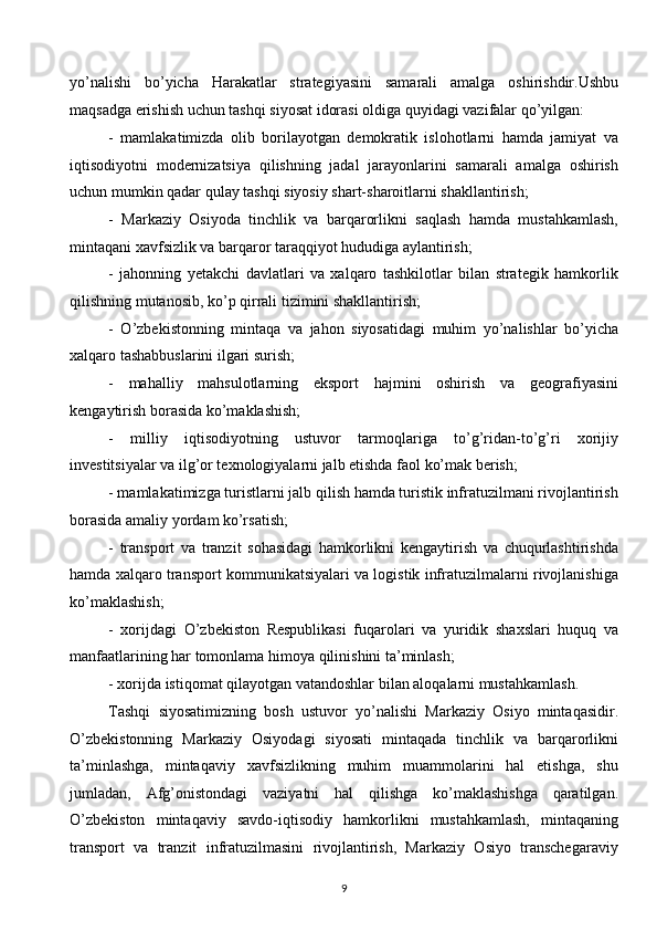 yo’nalishi   bo’yicha   Harakatlar   strategiyasini   samarali   amalga   oshirishdir.Ushbu
maqsadga erishish uchun tashqi siyosat idorasi oldiga quyidagi vazifalar qo’yilgan:
-   mamlakatimizda   olib   borilayotgan   demokratik   islohotlarni   hamda   jamiyat   va
iqtisodiyotni   modernizatsiya   qilishning   jadal   jarayonlarini   samarali   amalga   oshirish
uchun mumkin qadar qulay tashqi siyosiy shart-sharoitlarni shakllantirish;
-   Markaziy   Osiyoda   tinchlik   va   barqarorlikni   saqlash   hamda   mustahkamlash,
mintaqani xavfsizlik va barqaror taraqqiyot hududiga aylantirish;
-   jahonning   yetakchi   davlatlari   va   xalqaro   tashkilotlar   bilan   strategik   hamkorlik
qilishning mutanosib, ko’p qirrali tizimini shakllantirish;
-   O’zbekistonning   mintaqa   va   jahon   siyosatidagi   muhim   yo’nalishlar   bo’yicha
xalqaro tashabbuslarini ilgari surish;
-   mahalliy   mahsulotlarning   eksport   hajmini   oshirish   va   geografiyasini
kengaytirish borasida ko’maklashish;
-   milliy   iqtisodiyotning   ustuvor   tarmoqlariga   to’g’ridan-to’g’ri   xorijiy
investitsiyalar va ilg’or texnologiyalarni jalb etishda faol ko’mak berish;
- mamlakatimizga turistlarni jalb qilish hamda turistik infratuzilmani rivojlantirish
borasida amaliy yordam ko’rsatish;
-   transport   va   tranzit   sohasidagi   hamkorlikni   kengaytirish   va   chuqurlashtirishda
hamda xalqaro transport kommunikatsiyalari va logistik infratuzilmalarni rivojlanishiga
ko’maklashish;
-   xorijdagi   O’zbekiston   Respublikasi   fuqarolari   va   yuridik   shaxslari   huquq   va
manfaatlarining har tomonlama himoya qilinishini ta’minlash;
- xorijda istiqomat qilayotgan vatandoshlar bilan aloqalarni mustahkamlash.
Tashqi   siyosatimizning   bosh   ustuvor   yo’nalishi   Markaziy   Osiyo   mintaqasidir.
O’zbekistonning   Markaziy   Osiyodagi   siyosati   mintaqada   tinchlik   va   barqarorlikni
ta’minlashga,   mintaqaviy   xavfsizlikning   muhim   muammolarini   hal   etishga,   shu
jumladan,   Afg’onistondagi   vaziyatni   hal   qilishga   ko’maklashishga   qaratilgan.
O’zbekiston   mintaqaviy   savdo-iqtisodiy   hamkorlikni   mustahkamlash,   mintaqaning
transport   va   tranzit   infratuzilmasini   rivojlantirish,   Markaziy   Osiyo   transchegaraviy
9  
  