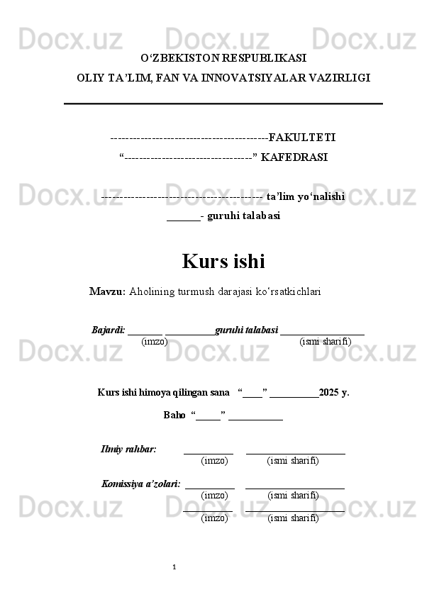 1O‘ZBEKISTON RESPUBLIKASI
OLIY TA’LIM, FAN VA INNOVATSIYALAR VAZIRLI GI
------------------------------------------FAKULTETI
“----------------------------------” KAFEDRASI
------------------------------------------- ta’lim yo‘nalishi 
______- guruhi talabasi
Kurs ishi 
Mavzu:  Aholining turmush darajasi ko‘rsatkichlari
  Bajardi: _______  ____ _____ _ guruhi talabasi  ______ ___ ________
  (imzo)                                                       (ismi sharifi)
  
Kurs ishi himoya qilingan sana     “____” __ ___ _____20 25  y.
Baho  “_____” ____ __ _____
      Ilmiy rahbar:           __________      ____________________ 
                (imzo)                (ismi sharifi)
     Komissiya a’zolari:   __________     ____________________ 
                (imzo)                  (ismi sharifi)
                                       __________      ____________________ 
                 (imzo)                  (ismi sharifi) 