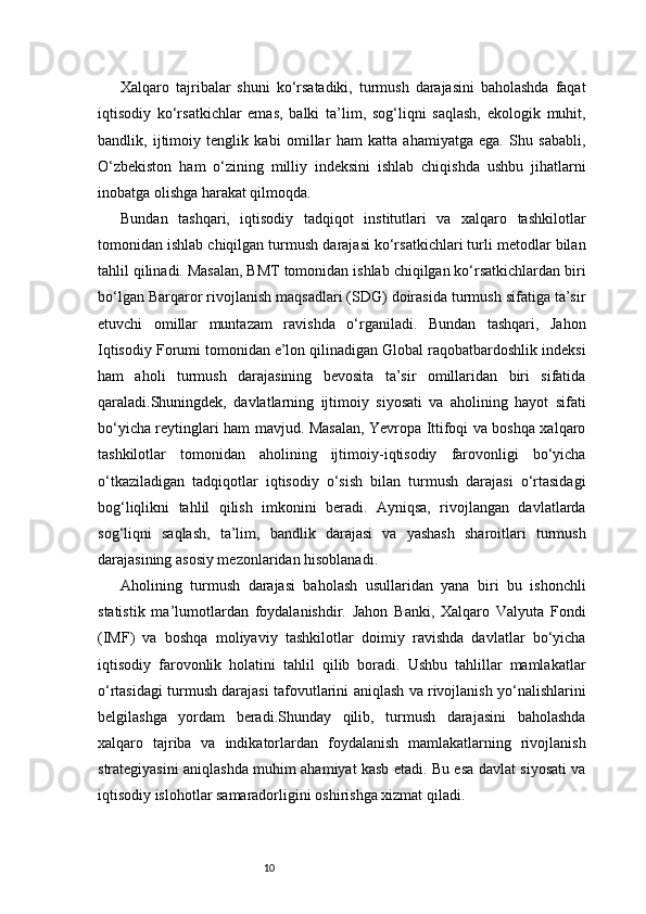 10Xalqaro   tajribalar   shuni   ko‘rsatadiki,   turmush   darajasini   baholashda   faqat
iqtisodiy   ko‘rsatkichlar   emas,   balki   ta’lim,   sog‘liqni   saqlash,   ekologik   muhit,
bandlik,   ijtimoiy   tenglik   kabi   omillar   ham   katta   ahamiyatga   ega.   Shu   sababli,
O‘zbekiston   ham   o‘zining   milliy   indeksini   ishlab   chiqishda   ushbu   jihatlarni
inobatga olishga harakat qilmoqda.
Bundan   tashqari,   iqtisodiy   tadqiqot   institutlari   va   xalqaro   tashkilotlar
tomonidan ishlab chiqilgan turmush darajasi ko‘rsatkichlari turli metodlar bilan
tahlil qilinadi. Masalan, BMT tomonidan ishlab chiqilgan ko‘rsatkichlardan biri
bo‘lgan Barqaror rivojlanish maqsadlari (SDG) doirasida turmush sifatiga ta’sir
etuvchi   omillar   muntazam   ravishda   o‘rganiladi.   Bundan   tashqari,   Jahon
Iqtisodiy Forumi tomonidan e’lon qilinadigan Global raqobatbardoshlik indeksi
ham   aholi   turmush   darajasining   bevosita   ta’sir   omillaridan   biri   sifatida
qaraladi.Shuningdek,   davlatlarning   ijtimoiy   siyosati   va   aholining   hayot   sifati
bo‘yicha reytinglari ham mavjud. Masalan, Yevropa Ittifoqi va boshqa xalqaro
tashkilotlar   tomonidan   aholining   ijtimoiy-iqtisodiy   farovonligi   bo‘yicha
o‘tkaziladigan   tadqiqotlar   iqtisodiy   o‘sish   bilan   turmush   darajasi   o‘rtasidagi
bog‘liqlikni   tahlil   qilish   imkonini   beradi.   Ayniqsa,   rivojlangan   davlatlarda
sog‘liqni   saqlash,   ta’lim,   bandlik   darajasi   va   yashash   sharoitlari   turmush
darajasining asosiy mezonlaridan hisoblanadi.
Aholining   turmush   darajasi   baholash   usullaridan   yana   biri   bu   ishonchli
statistik   ma’lumotlardan   foydalanishdir.   Jahon   Banki,   Xalqaro   Valyuta   Fondi
(IMF)   va   boshqa   moliyaviy   tashkilotlar   doimiy   ravishda   davlatlar   bo‘yicha
iqtisodiy   farovonlik   holatini   tahlil   qilib   boradi.   Ushbu   tahlillar   mamlakatlar
o‘rtasidagi turmush darajasi tafovutlarini aniqlash va rivojlanish yo‘nalishlarini
belgilashga   yordam   beradi.Shunday   qilib,   turmush   darajasini   baholashda
xalqaro   tajriba   va   indikatorlardan   foydalanish   mamlakatlarning   rivojlanish
strategiyasini aniqlashda muhim ahamiyat kasb etadi. Bu esa davlat siyosati va
iqtisodiy islohotlar samaradorligini oshirishga xizmat qiladi.