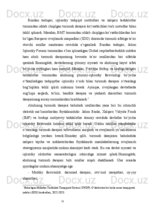 11Bundan   tashqari,   iqtisodiy   tadqiqot   institutlari   va   xalqaro   tashkilotlar
tomonidan ishlab chiqilgan turmush darajasi ko‘rsatkichlari turli metodlar bilan
tahlil qilinadi. Masalan, BMT tomonidan ishlab chiqilgan ko‘rsatkichlardan biri
bo‘lgan Barqaror rivojlanish maqsadlari (SDG) doirasida turmush sifatiga ta’sir
etuvchi   omillar   muntazam   ravishda   o‘rganiladi.   Bundan   tashqari,   Jahon
Iqtisodiy Forumi tomonidan e’lon qilinadigan Global raqobatbardoshlik indeksi
ham   aholi   turmush   darajasining   bevosita   ta’sir   omillaridan   biri   sifatida
qaraladi.Shuningdek,   davlatlarning   ijtimoiy   siyosati   va   aholining   hayot   sifati
bo‘yicha reytinglari ham mavjud. Masalan, Yevropa Ittifoqi va boshqa xalqaro
tashkilotlar   tomonidan   aholining   ijtimoiy-iqtisodiy   farovonligi   bo‘yicha
o‘tkaziladigan   tadqiqotlar   iqtisodiy   o‘sish   bilan   turmush   darajasi   o‘rtasidagi
bog‘liqlikni   tahlil   qilish   imkonini   beradi.   Ayniqsa,   rivojlangan   davlatlarda
sog‘liqni   saqlash,   ta’lim,   bandlik   darajasi   va   yashash   sharoitlari   turmush
darajasining asosiy mezonlaridan hisoblanadi. 5
Aholining   turmush   darajasi   baholash   usullaridan   yana   biri   bu   ishonchli
statistik   ma’lumotlardan   foydalanishdir.   Jahon   Banki,   Xalqaro   Valyuta   Fondi
(IMF)   va   boshqa   moliyaviy   tashkilotlar   doimiy   ravishda   davlatlar   bo‘yicha
iqtisodiy   farovonlik   holatini   tahlil   qilib   boradi.   Ushbu   tahlillar   mamlakatlar
o‘rtasidagi turmush darajasi tafovutlarini aniqlash va rivojlanish yo‘nalishlarini
belgilashga   yordam   beradi.Shunday   qilib,   turmush   darajasini   baholashda
xalqaro   tajriba   va   indikatorlardan   foydalanish   mamlakatlarning   rivojlanish
strategiyasini aniqlashda muhim ahamiyat kasb etadi. Bu esa davlat siyosati va
iqtisodiy   islohotlar   samaradorligini   oshirishga   xizmat   qiladi.Shuningdek,
aholining   turmush   darajasi   turli   omillar   orqali   shakllanadi.   Ular   orasida
quyidagilar muhim ahamiyatga ega:
-   Moddiy   farovonlik:   daromad   darajasi,   iste’mol   xarajatlari,   uy-joy
sharoitlari;
5
  Birlashgan Millatlar Tashkiloti Taraqqiyot Dasturi (UNDP).  O‘zbekiston bo‘yicha inson taraqqiyoti 
indeksi (HDI) hisobotlari, 2022-2023. 