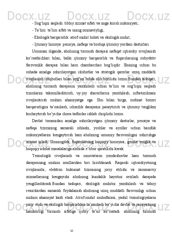 12- Sog‘liqni saqlash: tibbiy xizmat sifati va unga kirish imkoniyati;
- Ta’lim: ta’lim sifati va uning ommaviyligi;
- Ekologik barqarorlik: atrof-muhit holati va ekologik muhit;
- Ijtimoiy himoya: pensiya, nafaqa va boshqa ijtimoiy yordam dasturlari.
Umuman   olganda,   aholining   turmush   darajasi   nafaqat   iqtisodiy   rivojlanish
ko‘rsatkichlari   bilan,   balki   ijtimoiy   barqarorlik   va   fuqarolarning   subyektiv
farovonlik   darajasi   bilan   ham   chambarchas   bog‘liqdir.   Shuning   uchun   bu
sohada   amalga   oshirilayotgan   islohotlar   va   strategik   qarorlar   uzoq   muddatli
rivojlanish istiqbollari bilan uyg‘un holda olib borilishi lozim.Bundan tashqari,
aholining   turmush   darajasini   yaxshilash   uchun   ta’lim   va   sog‘liqni   saqlash
tizimlarini   takomillashtirish,   uy-joy   sharoitlarini   yaxshilash,   infratuzilmani
rivojlantirish   muhim   ahamiyatga   ega.   Shu   bilan   birga,   mehnat   bozori
barqarorligini   ta’minlash,   ishsizlik   darajasini   pasaytirish   va   ijtimoiy   tenglikni
kuchaytirish bo‘yicha chora-tadbirlar ishlab chiqilishi lozim.
Davlat   tomonidan   amalga   oshirilayotgan   ijtimoiy   dasturlar,   pensiya   va
nafaqa   tizimining   samarali   ishlashi,   yoshlar   va   ayollar   uchun   bandlik
imkoniyatlarini   kengaytirish   ham   aholining   umumiy   farovonligini   oshirishga
xizmat qiladi. Shuningdek, fuqarolarning huquqiy himoyasi, gender tenglik va
huquqiy adolat masalalariga alohida e’tibor qaratilishi kerak.
Texnologik   rivojlanish   va   innovatsion   yondashuvlar   ham   turmush
darajasining   muhim   omillaridan   biri   hisoblanadi.   Raqamli   iqtisodiyotning
rivojlanishi,   elektron   hukumat   tizimining   joriy   etilishi   va   zamonaviy
xizmatlarning   kengayishi   aholining   kundalik   hayotini   sezilarli   darajada
yengillashtiradi.Bundan   tashqari,   ekologik   muhitni   yaxshilash   va   tabiiy
resurslardan   samarali   foydalanish   aholining   uzoq   muddatli   farovonligi   uchun
muhim   ahamiyat   kasb   etadi.   Atrof-muhit   muhofazasi,   yashil   texnologiyalarni
joriy etish va ekologik barqarorlikni ta’minlash bo‘yicha davlat va jamiyatning
hamkorligi   turmush   sifatiga   ijobiy   ta’sir   ko‘rsatadi.   aholining   turmush