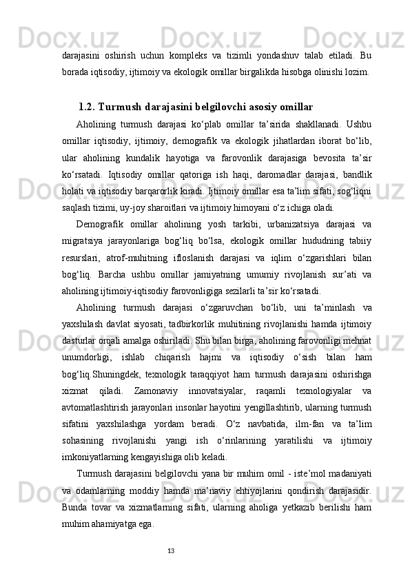 13darajasini   oshirish   uchun   kompleks   va   tizimli   yondashuv   talab   etiladi.   Bu
borada iqtisodiy, ijtimoiy va ekologik omillar birgalikda hisobga olinishi lozim.
1.2. Turmush darajasini belgilovchi asosiy omillar
Aholining   turmush   darajasi   ko‘plab   omillar   ta’sirida   shakllanadi.   Ushbu
omillar   iqtisodiy,   ijtimoiy,   demografik   va   ekologik   jihatlardan   iborat   bo‘lib,
ular   aholining   kundalik   hayotiga   va   farovonlik   darajasiga   bevosita   ta’sir
ko‘rsatadi.   Iqtisodiy   omillar   qatoriga   ish   haqi,   daromadlar   darajasi,   bandlik
holati va iqtisodiy barqarorlik kiradi. Ijtimoiy omillar esa ta’lim sifati, sog‘liqni
saqlash tizimi, uy-joy sharoitlari va ijtimoiy himoyani o‘z ichiga oladi.
Demografik   omillar   aholining   yosh   tarkibi,   urbanizatsiya   darajasi   va
migratsiya   jarayonlariga   bog‘liq   bo‘lsa,   ekologik   omillar   hududning   tabiiy
resurslari,   atrof-muhitning   ifloslanish   darajasi   va   iqlim   o‘zgarishlari   bilan
bog‘liq.   Barcha   ushbu   omillar   jamiyatning   umumiy   rivojlanish   sur’ati   va
aholining ijtimoiy-iqtisodiy farovonligiga sezilarli ta’sir ko‘rsatadi.
Aholining   turmush   darajasi   o‘zgaruvchan   bo‘lib,   uni   ta’minlash   va
yaxshilash   davlat   siyosati,   tadbirkorlik   muhitining   rivojlanishi   hamda   ijtimoiy
dasturlar orqali amalga oshiriladi. Shu bilan birga, aholining farovonligi mehnat
unumdorligi,   ishlab   chiqarish   hajmi   va   iqtisodiy   o‘sish   bilan   ham
bog‘liq.Shuningdek,   texnologik   taraqqiyot   ham   turmush   darajasini   oshirishga
xizmat   qiladi.   Zamonaviy   innovatsiyalar,   raqamli   texnologiyalar   va
avtomatlashtirish jarayonlari insonlar hayotini yengillashtirib, ularning turmush
sifatini   yaxshilashga   yordam   beradi.   O‘z   navbatida,   ilm-fan   va   ta’lim
sohasining   rivojlanishi   yangi   ish   o‘rinlarining   yaratilishi   va   ijtimoiy
imkoniyatlarning kengayishiga olib keladi.
Turmush darajasini belgilovchi yana bir muhim omil - iste’mol madaniyati
va   odamlarning   moddiy   hamda   ma’naviy   ehtiyojlarini   qondirish   darajasidir.
Bunda   tovar   va   xizmatlarning   sifati,   ularning   aholiga   yetkazib   berilishi   ham
muhim ahamiyatga ega.