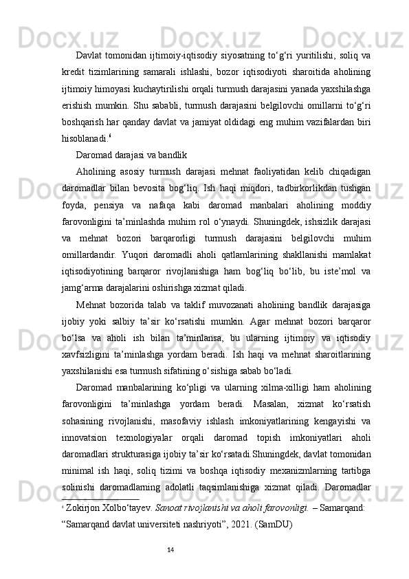 14Davlat   tomonidan   ijtimoiy-iqtisodiy   siyosatning   to‘g‘ri   yuritilishi,   soliq   va
kredit   tizimlarining   samarali   ishlashi,   bozor   iqtisodiyoti   sharoitida   aholining
ijtimoiy himoyasi kuchaytirilishi orqali turmush darajasini yanada yaxshilashga
erishish   mumkin.   Shu   sababli,   turmush   darajasini   belgilovchi   omillarni   to‘g‘ri
boshqarish har qanday davlat va jamiyat oldidagi eng muhim vazifalardan biri
hisoblanadi. 6
Daromad darajasi va bandlik
Aholining   asosiy   turmush   darajasi   mehnat   faoliyatidan   kelib   chiqadigan
daromadlar   bilan   bevosita   bog‘liq.   Ish   haqi   miqdori,   tadbirkorlikdan   tushgan
foyda,   pensiya   va   nafaqa   kabi   daromad   manbalari   aholining   moddiy
farovonligini   ta’minlashda   muhim   rol   o‘ynaydi.  Shuningdek,   ishsizlik   darajasi
va   mehnat   bozori   barqarorligi   turmush   darajasini   belgilovchi   muhim
omillardandir.   Yuqori   daromadli   aholi   qatlamlarining   shakllanishi   mamlakat
iqtisodiyotining   barqaror   rivojlanishiga   ham   bog‘liq   bo‘lib,   bu   iste’mol   va
jamg‘arma darajalarini oshirishga xizmat qiladi.
Mehnat   bozorida   talab   va   taklif   muvozanati   aholining   bandlik   darajasiga
ijobiy   yoki   salbiy   ta’sir   ko‘rsatishi   mumkin.   Agar   mehnat   bozori   barqaror
bo‘lsa   va   aholi   ish   bilan   ta’minlansa,   bu   ularning   ijtimoiy   va   iqtisodiy
xavfsizligini   ta’minlashga   yordam   beradi.   Ish   haqi   va   mehnat   sharoitlarining
yaxshilanishi esa turmush sifatining o‘sishiga sabab bo‘ladi.
Daromad   manbalarining   ko‘pligi   va   ularning   xilma-xilligi   ham   aholining
farovonligini   ta’minlashga   yordam   beradi.   Masalan,   xizmat   ko‘rsatish
sohasining   rivojlanishi,   masofaviy   ishlash   imkoniyatlarining   kengayishi   va
innovatsion   texnologiyalar   orqali   daromad   topish   imkoniyatlari   aholi
daromadlari strukturasiga ijobiy ta’sir ko‘rsatadi.Shuningdek, davlat tomonidan
minimal   ish   haqi,   soliq   tizimi   va   boshqa   iqtisodiy   mexanizmlarning   tartibga
solinishi   daromadlarning   adolatli   taqsimlanishiga   xizmat   qiladi.   Daromadlar
6
  Zokirjon Xolbo‘tayev.   Sanoat rivojlanishi va aholi farovonligi.  – Samarqand: 
“Samarqand davlat universiteti nashriyoti”, 2021. (SamDU)
