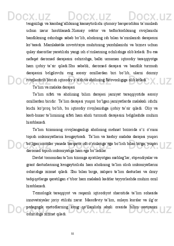 15tengsizligi va kambag‘allikning kamaytirilishi ijtimoiy barqarorlikni ta’minlash
uchun   zarur   hisoblanadi.Xususiy   sektor   va   tadbirkorlikning   rivojlanishi
bandlikning oshishiga   sabab  bo‘lib,  aholining ish  bilan  ta’minlanish  darajasini
ko‘taradi.   Mamlakatda   investitsiya   muhitining   yaxshilanishi   va   biznes   uchun
qulay sharoitlar yaratilishi yangi ish o‘rinlarining ochilishiga olib keladi. Bu esa
nafaqat   daromad   darajasini   oshirishga,   balki   umuman   iqtisodiy   taraqqiyotga
ham   ijobiy   ta’sir   qiladi.Shu   sababli,   daromad   darajasi   va   bandlik   turmush
darajasini   belgilovchi   eng   asosiy   omillardan   biri   bo‘lib,   ularni   doimiy
rivojlantirib borish iqtisodiy o‘sish va aholining farovonligiga olib keladi.
Ta’lim va malaka darajasi
Ta’lim   sifati   va   aholining   bilim   darajasi   jamiyat   taraqqiyotida   asosiy
omillardan biridir. Ta’lim darajasi yuqori bo‘lgan jamiyatlarda malakali ishchi
kuchi   ko‘proq   bo‘lib,   bu   iqtisodiy   rivojlanishga   ijobiy   ta’sir   qiladi.   Oliy   va
kasb-hunar   ta’limining   sifati   ham   aholi   turmush   darajasini   belgilashda   muhim
hisoblanadi.
Ta’lim   tizimining   rivojlanganligi   aholining   mehnat   bozorida   o‘z   o‘rnini
topish   imkoniyatlarini   kengaytiradi.   Ta’lim   va   kasbiy   malaka   darajasi   yuqori
bo‘lgan insonlar yanada barqaror ish o‘rinlariga ega bo‘lish bilan birga, yuqori
daromad topish imkoniyatiga ham ega bo‘ladilar.
Davlat tomonidan ta’lim tizimiga ajratilayotgan mablag‘lar, stipendiyalar va
grant   dasturlarining   kengaytirilishi   ham   aholining   ta’lim   olish   imkoniyatlarini
oshirishga   xizmat   qiladi.   Shu   bilan   birga,   xalqaro   ta’lim   dasturlari   va   ilmiy
tadqiqotlarga qaratilgan e’tibor ham malakali kadrlar tayyorlashda muhim omil
hisoblanadi.
Texnologik   taraqqiyot   va   raqamli   iqtisodiyot   sharoitida   ta’lim   sohasida
innovatsiyalar   joriy   etilishi   zarur.   Masofaviy   ta’lim,   onlayn   kurslar   va   ilg‘or
pedagogik   metodlarning   keng   qo‘llanilishi   aholi   orasida   bilim   saviyasini
oshirishga xizmat qiladi.