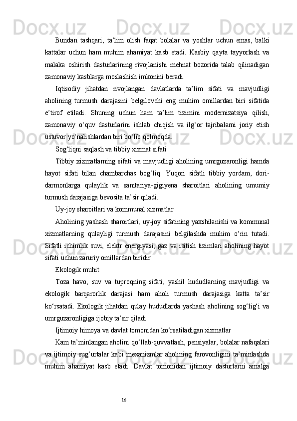 16Bundan   tashqari,   ta’lim   olish   faqat   bolalar   va   yoshlar   uchun   emas,   balki
kattalar   uchun   ham   muhim   ahamiyat   kasb   etadi.   Kasbiy   qayta   tayyorlash   va
malaka   oshirish   dasturlarining   rivojlanishi   mehnat   bozorida   talab   qilinadigan
zamonaviy kasblarga moslashish imkonini beradi.
Iqtisodiy   jihatdan   rivojlangan   davlatlarda   ta’lim   sifati   va   mavjudligi
aholining   turmush   darajasini   belgilovchi   eng   muhim   omillardan   biri   sifatida
e’tirof   etiladi.   Shuning   uchun   ham   ta’lim   tizimini   modernizatsiya   qilish,
zamonaviy   o‘quv   dasturlarini   ishlab   chiqish   va   ilg‘or   tajribalarni   joriy   etish
ustuvor yo‘nalishlardan biri bo‘lib qolmoqda.
Sog‘liqni saqlash va tibbiy xizmat sifati
Tibbiy   xizmatlarning   sifati   va   mavjudligi   aholining   umrguzaronligi   hamda
hayot   sifati   bilan   chambarchas   bog‘liq.   Yuqori   sifatli   tibbiy   yordam,   dori-
darmonlarga   qulaylik   va   sanitariya-gigiyena   sharoitlari   aholining   umumiy
turmush darajasiga bevosita ta’sir qiladi.
Uy-joy sharoitlari va kommunal xizmatlar
Aholining yashash sharoitlari, uy-joy sifatining yaxshilanishi va kommunal
xizmatlarning   qulayligi   turmush   darajasini   belgilashda   muhim   o‘rin   tutadi.
Sifatli   ichimlik   suvi,   elektr   energiyasi,   gaz   va   isitish   tizimlari   aholining   hayot
sifati uchun zaruriy omillardan biridir.
Ekologik muhit
Toza   havo,   suv   va   tuproqning   sifati,   yashil   hududlarning   mavjudligi   va
ekologik   barqarorlik   darajasi   ham   aholi   turmush   darajasiga   katta   ta’sir
ko‘rsatadi.   Ekologik   jihatdan   qulay   hududlarda   yashash   aholining   sog‘lig‘i   va
umrguzaronligiga ijobiy ta’sir qiladi.
Ijtimoiy himoya va davlat tomonidan ko‘rsatiladigan xizmatlar
Kam ta’minlangan aholini qo‘llab-quvvatlash, pensiyalar, bolalar nafaqalari
va   ijtimoiy   sug‘urtalar   kabi   mexanizmlar   aholining   farovonligini   ta’minlashda
muhim   ahamiyat   kasb   etadi.   Davlat   tomonidan   ijtimoiy   dasturlarni   amalga
