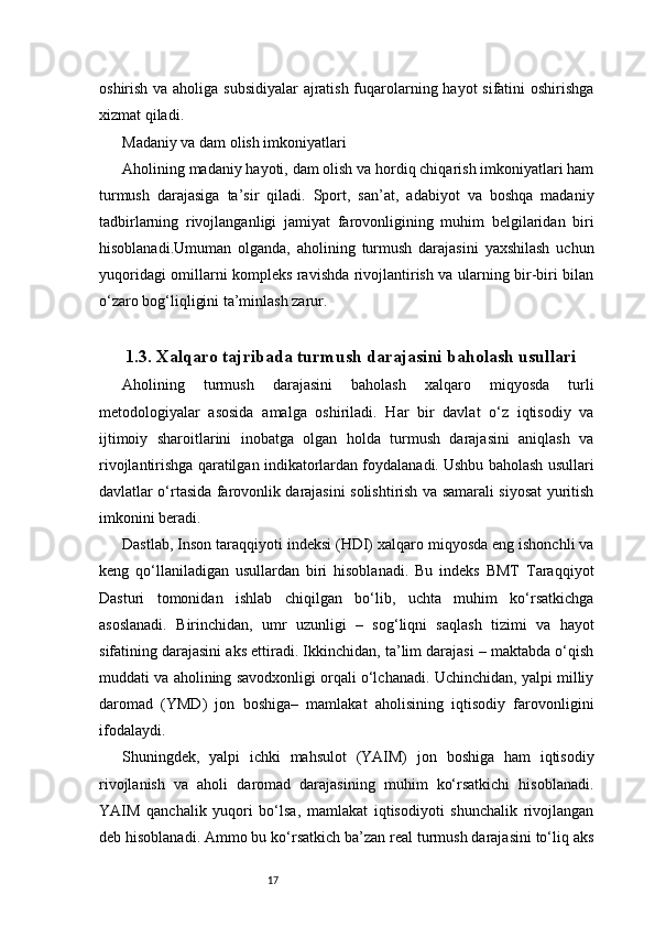 17oshirish va aholiga subsidiyalar  ajratish fuqarolarning hayot  sifatini  oshirishga
xizmat qiladi.
Madaniy va dam olish imkoniyatlari
Aholining madaniy hayoti, dam olish va hordiq chiqarish imkoniyatlari ham
turmush   darajasiga   ta’sir   qiladi.   Sport,   san’at,   adabiyot   va   boshqa   madaniy
tadbirlarning   rivojlanganligi   jamiyat   farovonligining   muhim   belgilaridan   biri
hisoblanadi.Umuman   olganda,   aholining   turmush   darajasini   yaxshilash   uchun
yuqoridagi omillarni kompleks ravishda rivojlantirish va ularning bir-biri bilan
o‘zaro bog‘liqligini ta’minlash zarur.
1.3. Xalqaro tajribada turmush darajasini baholash usullari
Aholining   turmush   darajasini   baholash   xalqaro   miqyosda   turli
metodologiyalar   asosida   amalga   oshiriladi.   Har   bir   davlat   o‘z   iqtisodiy   va
ijtimoiy   sharoitlarini   inobatga   olgan   holda   turmush   darajasini   aniqlash   va
rivojlantirishga qaratilgan indikatorlardan foydalanadi. Ushbu baholash usullari
davlatlar o‘rtasida farovonlik darajasini solishtirish va samarali siyosat yuritish
imkonini beradi.
Dastlab, Inson taraqqiyoti indeksi (HDI) xalqaro miqyosda eng ishonchli va
keng   qo‘llaniladigan   usullardan   biri   hisoblanadi.   Bu   indeks   BMT   Taraqqiyot
Dasturi   tomonidan   ishlab   chiqilgan   bo‘lib,   uchta   muhim   ko‘rsatkichga
asoslanadi.   Birinchidan,   umr   uzunligi   –   sog‘liqni   saqlash   tizimi   va   hayot
sifatining darajasini aks ettiradi. Ikkinchidan, ta’lim darajasi – maktabda o‘qish
muddati va aholining savodxonligi orqali o‘lchanadi. Uchinchidan, yalpi milliy
daromad   (YMD)   jon   boshiga–   mamlakat   aholisining   iqtisodiy   farovonligini
ifodalaydi.
Shuningdek,   yalpi   ichki   mahsulot   (YAIM)   jon   boshiga   ham   iqtisodiy
rivojlanish   va   aholi   daromad   darajasining   muhim   ko‘rsatkichi   hisoblanadi.
YAIM   qanchalik   yuqori   bo‘lsa,   mamlakat   iqtisodiyoti   shunchalik   rivojlangan
deb hisoblanadi. Ammo bu ko‘rsatkich ba’zan real turmush darajasini to‘liq aks