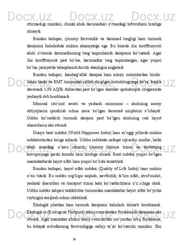 18ettirmasligi  mumkin, chunki  aholi  daromadlari o‘rtasidagi  tafovutlarni hisobga
olmaydi.
Bundan   tashqari,   ijtimoiy   farovonlik   va   daromad   tengligi   ham   turmush
darajasini   baholashda   muhim   ahamiyatga   ega.   Bu   borada   Jini   koeffitsiyenti
aholi   o‘rtasida   daromadlarning   teng   taqsimlanish   darajasini   ko‘rsatadi.   Agar
Jini   koeffitsiyenti   past   bo‘lsa,   daromadlar   teng   taqsimlangan,   agar   yuqori
bo‘lsa, jamiyatda tabaqalanish kuchli ekanligini anglatadi.
Bundan   tashqari,   kambag‘allik   darajasi   ham   asosiy   mezonlardan   biridir.
Jahon banki va BMT tomonidan ishlab chiqilgan metodologiyaga ko‘ra, kunlik
daromadi 1,90 AQSh dollaridan past bo‘lgan shaxslar qashshoqlik chegarasida
yashaydi deb hisoblanadi.
Minimal   iste’mol   savati   va   yashash   minimumi   –   aholining   asosiy
ehtiyojlarini   qondirish   uchun   zarur   bo‘lgan   daromad   miqdorini   o‘lchaydi.
Ushbu   ko‘rsatkich   turmush   darajasi   past   bo‘lgan   aholining   real   hayot
sharoitlarini aks ettiradi.
Dunyo   baxt indeksi (World Happiness Index) ham so‘nggi yillarda muhim
indikatorlardan biriga aylandi. Ushbu indeksda  nafaqat  iqtisodiy omillar, balki
aholi   orasidagi   o‘zaro   ishonch,   ijtimoiy   himoya   tizimi   va   davlatning
korrupsiyaga   qarshi   kurashi  ham  hisobga   olinadi.  Baxt  indeksi   yuqori  bo‘lgan
mamlakatlarda hayot sifati ham yuqori bo‘lishi kuzatiladi.
Bundan   tashqari,   hayot   sifati   indeksi   (Quality   of   Life   Index)   ham   muhim
o‘rin   tutadi.   Bu   indeks   sog‘liqni   saqlash,   xavfsizlik,   ta’lim   sifati,   atrof-muhit,
yashash   sharoitlari   va   transport   tizimi   kabi   ko‘rsatkichlarni   o‘z   ichiga   oladi.
Ushbu indeks xalqaro tashkilotlar tomonidan mamlakatlar hayot sifati bo‘yicha
reytingini aniqlash uchun ishlatiladi.
Ekologik   jihatdan   ham   turmush   darajasini   baholash   dolzarb   hisoblanadi.
Ekologik iz (Ecological Footprint) tabiiy resurslardan foydalanish darajasini aks
ettiradi. Agar mamlakat aholisi tabiiy resurslardan me’yordan ortiq foydalansa,
bu   kelajak   avlodlarning   farovonligiga   salbiy   ta’sir   ko‘rsatishi   mumkin.   Shu