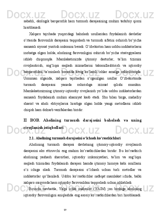 19sababli,   ekologik   barqarorlik   ham   turmush   darajasining   muhim   tarkibiy   qismi
hisoblanadi.
Xalqaro   tajribada   yuqoridagi   baholash   usullaridan   foydalanish   davlatlar
o‘rtasida farovonlik darajasini taqqoslash va turmush sifatini oshirish bo‘yicha
samarali siyosat yuritish imkonini beradi. O‘zbekiston ham ushbu indikatorlarni
inobatga   olgan   holda,   aholining   farovonligini   oshirish   bo‘yicha   strategiyalarni
ishlab   chiqmoqda.   Mamlakatimizda   ijtimoiy   dasturlar,   ta’lim   tizimini
rivojlantirish,   sog‘liqni   saqlash   xizmatlarini   takomillashtirish   va   iqtisodiy
barqarorlikni   ta’minlash   borasida   keng   ko‘lamli   ishlar   amalga   oshirilmoqda.
Umuman   olganda,   xalqaro   tajribadan   o‘rganilgan   usullar   O‘zbekistonda
turmush   darajasini   yanada   oshirishga   xizmat   qilishi   mumkin.
Mamlakatimizning   ijtimoiy-iqtisodiy   rivojlanish   yo‘lida   ushbu   indikatorlardan
samarali   foydalanish   muhim   ahamiyat   kasb   etadi.   Shu   bilan   birga,   mahalliy
sharoit   va   aholi   ehtiyojlarini   hisobga   olgan   holda   yangi   metodlarni   ishlab
chiqish ham dolzarb vazifalardan biridir.
II   BOB.   Aholining   turmush   darajasini   baholash   va   uning
rivojlanish istiqbollari
2.1. Aholining turmush darajasini o‘lchash ko‘rsatkichlari
Aholining   turmush   darajasi   davlatning   ijtimoiy-iqtisodiy   rivojlanish
darajasini   aks   ettiruvchi   eng   muhim   ko‘rsatkichlardan   biridir.   Bu   ko‘rsatkich
aholining   yashash   sharoitlari,   iqtisodiy   imkoniyatlari,   ta’lim   va   sog‘liqni
saqlash   tizimidan   foydalanish   darajasi   hamda   ijtimoiy   himoya   kabi   omillarni
o‘z   ichiga   oladi.   Turmush   darajasini   o‘lchash   uchun   turli   metodlar   va
indikatorlar   qo‘llaniladi.   Ushbu   ko‘rsatkichlar   nafaqat   mamlakat   ichida,   balki
xalqaro miqyosda ham iqtisodiy farovonlikni taqqoslash uchun ishlatiladi.
Birinchi   navbatda,   Yalpi   ichki   mahsulot   (YAIM)   jon   boshiga   aholining
iqtisodiy farovonligini aniqlashda eng asosiy ko‘rsatkichlardan biri hisoblanadi.
