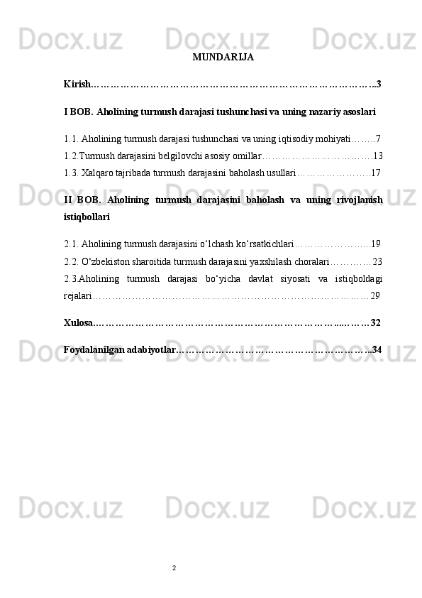 2 MUNDARIJA
Kirish …………………………………………………………………………...3
I BOB. Aholining turmush darajasi tushunchasi va uning nazariy asoslari
1.1. Aholining turmush darajasi tushunchasi va uning iqtisodiy mohiyati ……..7
1.2.Turmush darajasini belgilovchi asosiy omillar …………………………….13
1.3. Xalqaro tajribada turmush darajasini baholash usullari …………………..17
II   BOB.   Aholining   turmush   darajasini   baholash   va   uning   rivojlanish
istiqbollari
2.1. Aholining turmush darajasini o‘lchash ko‘rsatkichlari …………………...19
2.2. O‘zbekiston sharoitida turmush darajasini yaxshilash choralari ……….…23
2.3.Aholining   turmush   darajasi   bo‘yicha   davlat   siyosati   va   istiqboldagi
rejalari …………………………………………………………………………29
Xulosa .………………………………………………………………...………32
Foydalanilgan adabiyotlar …………………………………………………...34 