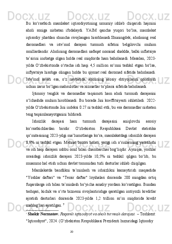 20Bu   ko‘rsatkich   mamlakat   iqtisodiyotining   umumiy   ishlab   chiqarish   hajmini
aholi   soniga   nisbatan   ifodalaydi.   YAIM   qancha   yuqori   bo‘lsa,   mamlakat
iqtisodiy   jihatdan   shuncha   rivojlangan   hisoblanadi.Shuningdek,   aholining   real
daromadlari   va   iste’mol   darajasi   turmush   sifatini   belgilovchi   muhim
omillardandir. Aholining daromadlari nafaqat nominal shaklda, balki inflatsiya
ta’sirini   inobatga   olgan   holda   real   miqdorda   ham   baholanadi.   Masalan,   2023-
yilda   O‘zbekistonda   o‘rtacha   ish   haqi   4,5   million   so‘mni   tashkil   etgan   bo‘lsa,
inflyatsiya   hisobga  olingan  holda   bu  qiymat  real  daromad  sifatida  baholanadi.
Iste’mol   savati   esa,   o‘z   navbatida,   aholining   asosiy   ehtiyojlarini   qondirish
uchun zarur bo‘lgan mahsulotlar va xizmatlar to‘plami sifatida baholanadi.
Ijtimoiy   tenglik   va   daromadlar   taqsimoti   ham   aholi   turmush   darajasini
o‘lchashda   muhim   hisoblanadi.   Bu   borada   Jini   koeffitsiyenti   ishlatiladi.   2022-
yilda O‘zbekistonda Jini indeksi 0.27 ni tashkil etdi, bu esa daromadlar nisbatan
teng taqsimlanayotganini bildiradi.
Ishsizlik   darajasi   ham   turmush   darajasini   aniqlovchi   asosiy
ko‘rsatkichlardan   biridir.   O‘zbekiston   Respublikasi   Davlat   statistika
qo‘mitasining 2023-yilgi ma’lumotlariga ko‘ra, mamlakatdagi ishsizlik darajasi
8,9%   ni   tashkil   etgan.   Mehnat   bozori   holati,   yangi   ish   o‘rinlarining  yaratilishi
va ish haqi darajasi ushbu omil bilan chambarchas bog‘liqdir. Ayniqsa, yoshlar
orasidagi   ishsizlik   darajasi   2023-yilda   10,5%   ni   tashkil   qilgan   bo‘lib,   bu
muammo hal etish uchun davlat tomonidan turli dasturlar ishlab chiqilgan. 
Mamlakatda   bandlikni   ta’minlash   va   ishsizlikni   kamaytirish   maqsadida
"Yoshlar   daftari"   va   "Temir   daftar"   loyihalari   doirasida   200   mingdan   ortiq
fuqarolarga ish bilan ta’minlash bo‘yicha amaliy yordam ko‘rsatilgan. Bundan
tashqari,   kichik   va   o‘rta   biznesni   rivojlantirishga   qaratilgan   imtiyozli   kreditlar
ajratish   dasturlari   doirasida   2023-yilda   1,2   trillion   so‘m   miqdorida   kredit
mablag‘lari ajratilgan.  7
7
  Shokir Normatov.   Raqamli iqtisodiyot va aholi turmush darajasi.  – Toshkent:
"Iqtisodiyot", 202 4 . (O‘zbekiston Respublikasi Prezidenti huzuridagi Iqtisodiy