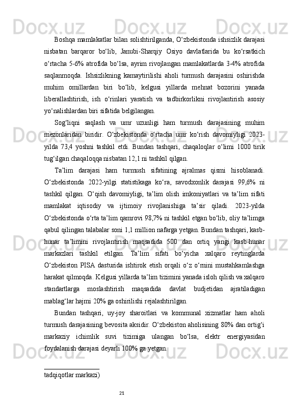 21Boshqa mamlakatlar bilan solishtirilganda, O‘zbekistonda ishsizlik darajasi
nisbatan   barqaror   bo‘lib,   Janubi-Sharqiy   Osiyo   davlatlarida   bu   ko‘rsatkich
o‘rtacha 5-6%  atrofida bo‘lsa, ayrim rivojlangan mamlakatlarda 3-4% atrofida
saqlanmoqda.   Ishsizlikning   kamaytirilishi   aholi   turmush   darajasini   oshirishda
muhim   omillardan   biri   bo‘lib,   kelgusi   yillarda   mehnat   bozorini   yanada
liberallashtirish,   ish   o‘rinlari   yaratish   va   tadbirkorlikni   rivojlantirish   asosiy
yo‘nalishlardan biri sifatida belgilangan.
Sog‘liqni   saqlash   va   umr   uzunligi   ham   turmush   darajasining   muhim
mezonlaridan   biridir.   O‘zbekistonda   o‘rtacha   umr   ko‘rish   davomiyligi   2023-
yilda   73,4   yoshni   tashkil   etdi.   Bundan   tashqari,   chaqaloqlar   o‘limi   1000   tirik
tug‘ilgan chaqaloqqa nisbatan 12,1 ni tashkil qilgan.
Ta’lim   darajasi   ham   turmush   sifatining   ajralmas   qismi   hisoblanadi.
O‘zbekistonda   2022-yilgi   statistikaga   ko‘ra,   savodxonlik   darajasi   99,6%   ni
tashkil   qilgan.   O‘qish   davomiyligi,   ta’lim   olish   imkoniyatlari   va   ta’lim   sifati
mamlakat   iqtisodiy   va   ijtimoiy   rivojlanishiga   ta’sir   qiladi.   2023-yilda
O‘zbekistonda o‘rta ta’lim qamrovi 98,7% ni tashkil etgan bo‘lib, oliy ta’limga
qabul qilingan talabalar soni 1,1 million nafarga yetgan. Bundan tashqari, kasb-
hunar   ta’limini   rivojlantirish   maqsadida   500   dan   ortiq   yangi   kasb-hunar
markazlari   tashkil   etilgan.   Ta’lim   sifati   bo‘yicha   xalqaro   reytinglarda
O‘zbekiston   PISA   dasturida   ishtirok   etish   orqali   o‘z   o‘rnini   mustahkamlashga
harakat qilmoqda. Kelgusi yillarda ta’lim tizimini yanada isloh qilish va xalqaro
standartlarga   moslashtirish   maqsadida   davlat   budjetidan   ajratiladigan
mablag‘lar hajmi 20% ga oshirilishi rejalashtirilgan.
Bundan   tashqari,   uy-joy   sharoitlari   va   kommunal   xizmatlar   ham   aholi
turmush darajasining bevosita aksidir. O‘zbekiston aholisining 80% dan ortig‘i
markaziy   ichimlik   suvi   tizimiga   ulangan   bo‘lsa,   elektr   energiyasidan
foydalanish darajasi deyarli 100% ga yetgan.
tadqiqotlar markazi)