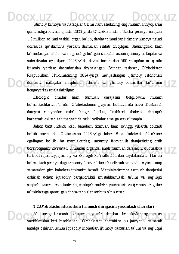 22Ijtimoiy himoya va nafaqalar tizimi ham aholining eng muhim ehtiyojlarini
qondirishga   xizmat   qiladi.  2023-yilda  O‘zbekistonda   o‘rtacha   pensiya  miqdori
1,2 million so‘mni tashkil etgan bo‘lib, davlat tomonidan ijtimoiy himoya tizimi
doirasida   qo‘shimcha   yordam   dasturlari   ishlab   chiqilgan.   Shuningdek,   kam
ta’minlangan oilalar va nogironligi bo‘lgan shaxslar uchun ijtimoiy nafaqalar va
subsidiyalar   ajratilgan.   2023-yilda   davlat   tomonidan   500   mingdan   ortiq   oila
ijtimoiy   yordam   dasturlaridan   foydalangan.   Bundan   tashqari,   O‘zbekiston
Respublikasi   Hukumatining   2024-yilga   mo‘ljallangan   ijtimoiy   islohotlari
doirasida   nafaqalar   miqdorini   oshirish   va   ijtimoiy   xizmatlar   ko‘lamini
kengaytirish rejalashtirilgan.
Ekologik   omillar   ham   turmush   darajasini   belgilovchi   muhim
ko‘rsatkichlardan   biridir.   O‘zbekistonning   ayrim   hududlarida   havo   ifloslanish
darajasi   me’yordan   oshib   ketgan   bo‘lsa,   Toshkent   shahrida   ekologik
barqarorlikni saqlash maqsadida turli loyihalar amalga oshirilmoqda.
Jahon   baxt   indeksi   kabi   baholash   tizimlari   ham   so‘nggi   yillarda   dolzarb
bo‘lib   bormoqda.   O‘zbekiston   2023-yilgi   Jahon   Baxt   Indeksida   62-o‘rinni
egallagan   bo‘lib,   bu   mamlakatdagi   umumiy   farovonlik   darajasining   ortib
borayotganini ko‘rsatadi.Umuman olganda, aholi turmush darajasini o‘lchashda
turli xil iqtisodiy, ijtimoiy va ekologik ko‘rsatkichlardan foydalaniladi. Har bir
ko‘rsatkich jamiyatdagi umumiy farovonlikni aks ettiradi va davlat siyosatining
samaradorligini baholash imkonini beradi. Mamlakatimizda turmush darajasini
oshirish   uchun   iqtisodiy   barqarorlikni   mustahkamlash,   ta’lim   va   sog‘liqni
saqlash tizimini rivojlantirish, ekologik muhitni yaxshilash va ijtimoiy tenglikni
ta’minlashga qaratilgan chora-tadbirlar muhim o‘rin tutadi.
2.2. O‘zbekiston sharoitida turmush darajasini yaxshilash choralari
Aholining   turmush   darajasini   yaxshilash   har   bir   davlatning   asosiy
vazifalaridan   biri   hisoblanadi.   O‘zbekiston   sharoitida   bu   jarayonni   samarali
amalga oshirish uchun iqtisodiy islohotlar, ijtimoiy dasturlar, ta’lim va sog‘liqni