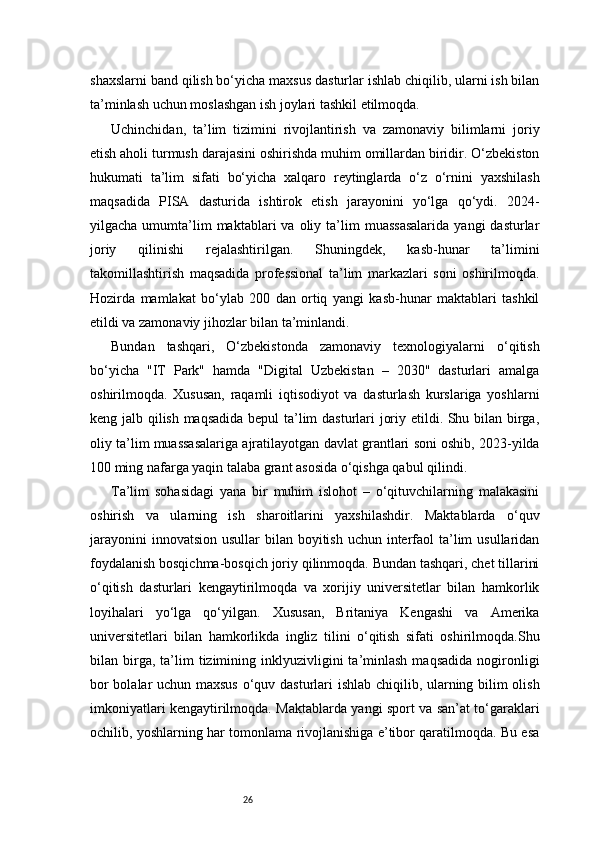 26shaxslarni band qilish bo‘yicha maxsus dasturlar ishlab chiqilib, ularni ish bilan
ta’minlash uchun moslashgan ish joylari tashkil etilmoqda.
Uchinchidan,   ta’lim   tizimini   rivojlantirish   va   zamonaviy   bilimlarni   joriy
etish aholi turmush darajasini oshirishda muhim omillardan biridir. O‘zbekiston
hukumati   ta’lim   sifati   bo‘yicha   xalqaro   reytinglarda   o‘z   o‘rnini   yaxshilash
maqsadida   PISA   dasturida   ishtirok   etish   jarayonini   yo‘lga   qo‘ydi.   2024-
yilgacha  umumta’lim  maktablari  va  oliy  ta’lim   muassasalarida  yangi  dasturlar
joriy   qilinishi   rejalashtirilgan.   Shuningdek,   kasb-hunar   ta’limini
takomillashtirish   maqsadida   professional   ta’lim   markazlari   soni   oshirilmoqda.
Hozirda   mamlakat   bo‘ylab   200   dan   ortiq   yangi   kasb-hunar   maktablari   tashkil
etildi va zamonaviy jihozlar bilan ta’minlandi.
Bundan   tashqari,   O‘zbekistonda   zamonaviy   texnologiyalarni   o‘qitish
bo‘yicha   "IT   Park"   hamda   "Digital   Uzbekistan   –   2030"   dasturlari   amalga
oshirilmoqda.   Xususan,   raqamli   iqtisodiyot   va   dasturlash   kurslariga   yoshlarni
keng jalb qilish maqsadida bepul ta’lim dasturlari joriy etildi. Shu bilan birga,
oliy ta’lim muassasalariga ajratilayotgan davlat grantlari soni oshib, 2023-yilda
100 ming nafarga yaqin talaba grant asosida o‘qishga qabul qilindi.
Ta’lim   sohasidagi   yana   bir   muhim   islohot   –   o‘qituvchilarning   malakasini
oshirish   va   ularning   ish   sharoitlarini   yaxshilashdir.   Maktablarda   o‘quv
jarayonini  innovatsion  usullar  bilan boyitish uchun interfaol  ta’lim  usullaridan
foydalanish bosqichma-bosqich joriy qilinmoqda. Bundan tashqari, chet tillarini
o‘qitish   dasturlari   kengaytirilmoqda   va   xorijiy   universitetlar   bilan   hamkorlik
loyihalari   yo‘lga   qo‘yilgan.   Xususan,   Britaniya   Kengashi   va   Amerika
universitetlari   bilan   hamkorlikda   ingliz   tilini   o‘qitish   sifati   oshirilmoqda.Shu
bilan  birga,  ta’lim   tizimining  inklyuzivligini  ta’minlash  maqsadida  nogironligi
bor bolalar uchun maxsus o‘quv dasturlari ishlab chiqilib, ularning bilim olish
imkoniyatlari kengaytirilmoqda. Maktablarda yangi sport va san’at to‘garaklari
ochilib, yoshlarning har tomonlama rivojlanishiga e’tibor qaratilmoqda. Bu esa 