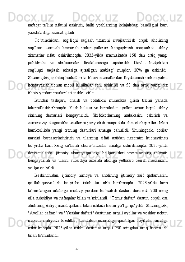 27nafaqat   ta’lim   sifatini   oshirish,   balki   yoshlarning   kelajakdagi   bandligini   ham
yaxshilashga xizmat qiladi.
To‘rtinchidan,   sog‘liqni   saqlash   tizimini   rivojlantirish   orqali   aholining
sog‘lom   turmush   kechirish   imkoniyatlarini   kengaytirish   maqsadida   tibbiy
xizmatlar   sifati   oshirilmoqda.   2023-yilda   mamlakatda   150   dan   ortiq   yangi
poliklinika   va   shifoxonalar   foydalanishga   topshirildi.   Davlat   budjetidan
sog‘liqni   saqlash   sohasiga   ajratilgan   mablag‘   miqdori   20%   ga   oshirildi.
Shuningdek, qishloq hududlarida tibbiy xizmatlardan foydalanish imkoniyatini
kengaytirish   uchun   mobil   klinikalar   soni   oshirildi   va   50   dan   ortiq   yangi   tez
tibbiy yordam markazlari tashkil etildi.
Bundan   tashqari,   onalik   va   bolalikni   muhofaza   qilish   tizimi   yanada
takomillashtirilmoqda.   Yosh   bolalar   va   homilador   ayollar   uchun   bepul   tibbiy
skrining   dasturlari   kengaytirildi.   Shifokorlarning   malakasini   oshirish   va
zamonaviy diagnostika usullarini joriy etish maqsadida chet el ekspertlari bilan
hamkorlikda   yangi   trening   dasturlari   amalga   oshirildi.   Shuningdek,   dorilar
narxini   barqarorlashtirish   va   ularning   sifati   ustidan   nazoratni   kuchaytirish
bo‘yicha   ham   keng   ko‘lamli   chora-tadbirlar   amalga   oshirilmoqda.   2023-yilda
dorixonalarda   ijtimoiy   ahamiyatga   ega   bo‘lgan   dori   vositalarining   ro‘yxati
kengaytirildi   va   ularni   subsidiya   asosida   aholiga   yetkazib   berish   mexanizmi
yo‘lga qo‘yildi.
Beshinchidan,   ijtimoiy   himoya   va   aholining   ijtimoiy   zaif   qatlamlarini
qo‘llab-quvvatlash   bo‘yicha   islohotlar   olib   borilmoqda.   2023-yilda   kam
ta’minlangan   oilalarga   moddiy   yordam   ko‘rsatish   dasturi   doirasida   700   ming
oila subsidiya va nafaqalar bilan ta’minlandi. "Temir daftar" dasturi orqali esa
aholining ehtiyojmand qatlami bilan ishlash tizimi yo‘lga qo‘yildi. Shuningdek,
"Ayollar daftari" va "Yoshlar daftari" dasturlari orqali ayollar va yoshlar uchun
maxsus   imtiyozli   kreditlar,   bandlikni   oshirishga   qaratilgan   loyihalar   amalga
oshirilmoqda.   2023-yilda   ushbu   dasturlar   orqali   250   mingdan   ortiq   fuqaro   ish
bilan ta’minlandi. 
