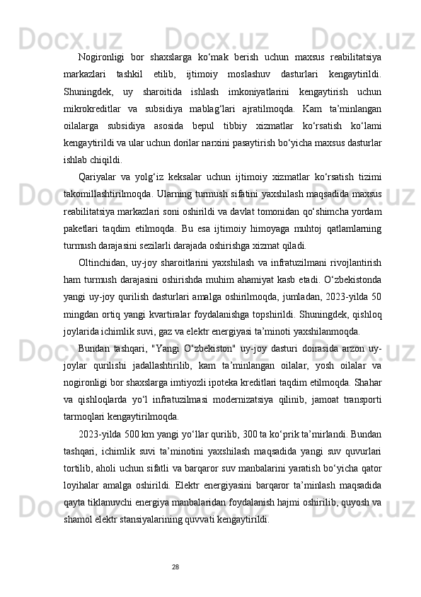 28Nogironligi   bor   shaxslarga   ko‘mak   berish   uchun   maxsus   reabilitatsiya
markazlari   tashkil   etilib,   ijtimoiy   moslashuv   dasturlari   kengaytirildi.
Shuningdek,   uy   sharoitida   ishlash   imkoniyatlarini   kengaytirish   uchun
mikrokreditlar   va   subsidiya   mablag‘lari   ajratilmoqda.   Kam   ta’minlangan
oilalarga   subsidiya   asosida   bepul   tibbiy   xizmatlar   ko‘rsatish   ko‘lami
kengaytirildi va ular uchun dorilar narxini pasaytirish bo‘yicha maxsus dasturlar
ishlab chiqildi.
Qariyalar   va   yolg‘iz   keksalar   uchun   ijtimoiy   xizmatlar   ko‘rsatish   tizimi
takomillashtirilmoqda. Ularning turmush sifatini yaxshilash maqsadida maxsus
reabilitatsiya markazlari soni oshirildi va davlat tomonidan qo‘shimcha yordam
paketlari   taqdim   etilmoqda.   Bu   esa   ijtimoiy   himoyaga   muhtoj   qatlamlarning
turmush darajasini sezilarli darajada oshirishga xizmat qiladi.
Oltinchidan,   uy-joy   sharoitlarini   yaxshilash   va   infratuzilmani   rivojlantirish
ham turmush darajasini  oshirishda muhim  ahamiyat  kasb etadi. O‘zbekistonda
yangi uy-joy qurilish dasturlari amalga oshirilmoqda, jumladan, 2023-yilda 50
mingdan ortiq yangi  kvartiralar foydalanishga topshirildi. Shuningdek, qishloq
joylarida ichimlik suvi, gaz va elektr energiyasi ta’minoti yaxshilanmoqda.
Bundan   tashqari,   "Yangi   O‘zbekiston"   uy-joy   dasturi   doirasida   arzon   uy-
joylar   qurilishi   jadallashtirilib,   kam   ta’minlangan   oilalar,   yosh   oilalar   va
nogironligi bor shaxslarga imtiyozli ipoteka kreditlari taqdim etilmoqda. Shahar
va   qishloqlarda   yo‘l   infratuzilmasi   modernizatsiya   qilinib,   jamoat   transporti
tarmoqlari kengaytirilmoqda.
2023-yilda 500 km yangi yo‘llar qurilib, 300 ta ko‘prik ta’mirlandi. Bundan
tashqari,   ichimlik   suvi   ta’minotini   yaxshilash   maqsadida   yangi   suv   quvurlari
tortilib, aholi uchun sifatli va barqaror suv manbalarini yaratish bo‘yicha qator
loyihalar   amalga   oshirildi.   Elektr   energiyasini   barqaror   ta’minlash   maqsadida
qayta tiklanuvchi energiya manbalaridan foydalanish hajmi oshirilib, quyosh va
shamol elektr stansiyalarining quvvati kengaytirildi.