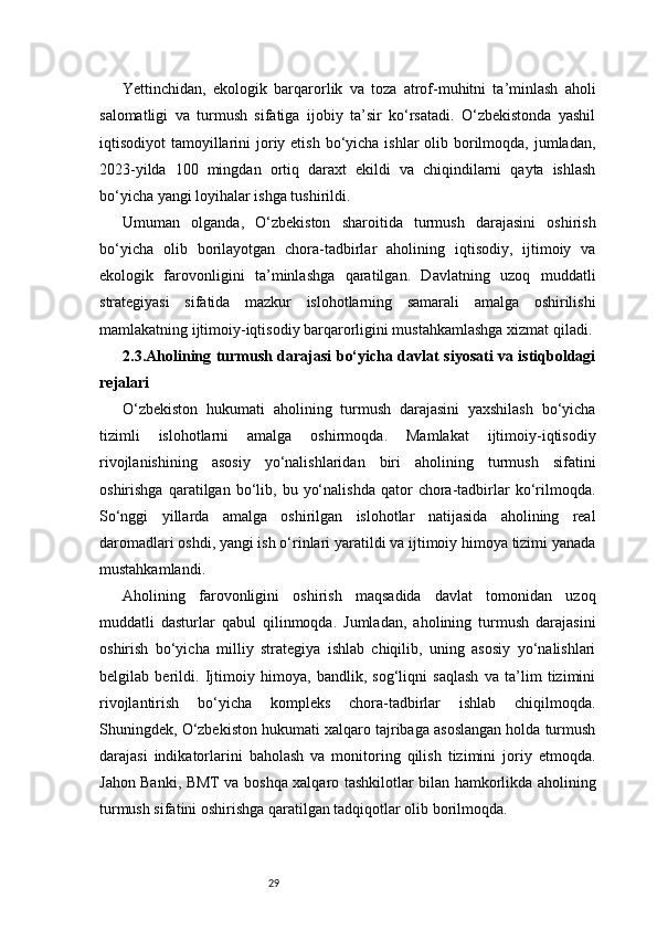29Yettinchidan,   ekologik   barqarorlik   va   toza   atrof-muhitni   ta’minlash   aholi
salomatligi   va   turmush   sifatiga   ijobiy   ta’sir   ko‘rsatadi.   O‘zbekistonda   yashil
iqtisodiyot  tamoyillarini  joriy etish bo‘yicha ishlar  olib borilmoqda, jumladan,
2023-yilda   100   mingdan   ortiq   daraxt   ekildi   va   chiqindilarni   qayta   ishlash
bo‘yicha yangi loyihalar ishga tushirildi.
Umuman   olganda,   O‘zbekiston   sharoitida   turmush   darajasini   oshirish
bo‘yicha   olib   borilayotgan   chora-tadbirlar   aholining   iqtisodiy,   ijtimoiy   va
ekologik   farovonligini   ta’minlashga   qaratilgan.   Davlatning   uzoq   muddatli
strategiyasi   sifatida   mazkur   islohotlarning   samarali   amalga   oshirilishi
mamlakatning ijtimoiy-iqtisodiy barqarorligini mustahkamlashga xizmat qiladi.
2.3. Aholining turmush darajasi bo‘yicha davlat siyosati va istiqboldagi
rejalari
O‘zbekiston   hukumati   aholining   turmush   darajasini   yaxshilash   bo‘yicha
tizimli   islohotlarni   amalga   oshirmoqda.   Mamlakat   ijtimoiy-iqtisodiy
rivojlanishining   asosiy   yo‘nalishlaridan   biri   aholining   turmush   sifatini
oshirishga   qaratilgan  bo‘lib,  bu   yo‘nalishda   qator   chora-tadbirlar   ko‘rilmoqda.
So‘nggi   yillarda   amalga   oshirilgan   islohotlar   natijasida   aholining   real
daromadlari oshdi, yangi ish o‘rinlari yaratildi va ijtimoiy himoya tizimi yanada
mustahkamlandi. 
Aholining   farovonligini   oshirish   maqsadida   davlat   tomonidan   uzoq
muddatli   dasturlar   qabul   qilinmoqda.   Jumladan,   aholining   turmush   darajasini
oshirish   bo‘yicha   milliy   strategiya   ishlab   chiqilib,   uning   asosiy   yo‘nalishlari
belgilab   berildi.   Ijtimoiy   himoya,   bandlik,   sog‘liqni   saqlash   va   ta’lim   tizimini
rivojlantirish   bo‘yicha   kompleks   chora-tadbirlar   ishlab   chiqilmoqda.
Shuningdek, O‘zbekiston hukumati xalqaro tajribaga asoslangan holda turmush
darajasi   indikatorlarini   baholash   va   monitoring   qilish   tizimini   joriy   etmoqda.
Jahon Banki, BMT va boshqa xalqaro tashkilotlar bilan hamkorlikda aholining
turmush sifatini oshirishga qaratilgan tadqiqotlar olib borilmoqda.