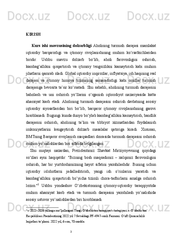 3KIRISH
  Kurs   ishi   mavzusining   dolzarbligi   Aholining   turmush   darajasi   mamlakat
iqtisodiy   barqarorligi   va   ijtimoiy   rivojlanishining   muhim   ko‘rsatkichlaridan
biridir.   Ushbu   mavzu   dolzarb   bo‘lib,   aholi   farovonligini   oshirish,
kambag‘allikni   qisqartirish   va   ijtimoiy   tengsizlikni   kamaytirish   kabi   muhim
jihatlarni qamrab oladi. Global iqtisodiy inqirozlar, inflyatsiya, ish haqining real
darajasi   va   ijtimoiy   himoya   tizimining   samaradorligi   kabi   omillar   turmush
darajasiga  bevosita  ta’sir   ko‘rsatadi.   Shu  sababli,  aholining  turmush   darajasini
baholash   va   uni   oshirish   yo‘llarini   o‘rganish   iqtisodiyot   nazariyasida   katta
ahamiyat   kasb   etadi.   Aholining   turmush   darajasini   oshirish   davlatning   asosiy
iqtisodiy   siyosatlaridan   biri   bo‘lib,   barqaror   ijtimoiy   rivojlanishning   garovi
hisoblanadi. Bugungi kunda dunyo bo‘ylab kambag‘allikni kamaytirish, bandlik
darajasini   oshirish,   aholining   ta’lim   va   tibbiyot   xizmatlaridan   foydalanish
imkoniyatlarini   kengaytirish   dolzarb   masalalar   qatoriga   kiradi.   Xususan,
BMTning Barqaror rivojlanish maqsadlari doirasida turmush darajasini oshirish
muhim yo‘nalishlardan biri sifatida belgilangan.
Shu   nuqtayi   nazardan,   Prezidentimiz   Shavkat   Mirziyoyevning   quyidagi
so‘zlari   ayni   haqiqatdir:   "Bizning   bosh   maqsadimiz   –   xalqimiz   farovonligini
oshirish,   har   bir   yurtdoshimizning   hayot   sifatini   yaxshilashdir.   Buning   uchun
iqtisodiy   islohotlarni   jadallashtirish,   yangi   ish   o‘rinlarini   yaratish   va
kambag‘allikni   qisqartirish   bo‘yicha   tizimli   chora-tadbirlarni   amalga   oshirish
lozim." 1
  Ushbu   yondashuv   O‘zbekistonning   ijtimoiy-iqtisodiy   taraqqiyotida
muhim   ahamiyat   kasb   etadi   va   turmush   darajasini   yaxshilash   yo‘nalishida
asosiy ustuvor yo‘nalishlardan biri hisoblanadi.
1
 « 2022–2026 yillarga mo‘ljallangan Yangi O‘zbekiston taraqqiyot strategiyasi.». O zbekiston ʼ
Respublikasi Prezidentining 20 22  yil 7 fevraldagi PF-4947-sonli Farmoni. O zR Qonunchilik 	
ʼ
hujjatlari to plami. 20	
ʼ 22  yil, 6-son, 70-modda. 