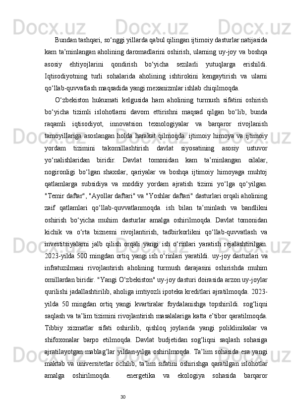 30Bundan tashqari, so‘nggi yillarda qabul qilingan ijtimoiy dasturlar natijasida
kam ta’minlangan aholining daromadlarini oshirish, ularning uy-joy va boshqa
asosiy   ehtiyojlarini   qondirish   bo‘yicha   sezilarli   yutuqlarga   erishildi.
Iqtisodiyotning   turli   sohalarida   aholining   ishtirokini   kengaytirish   va   ularni
qo‘llab-quvvatlash maqsadida yangi mexanizmlar ishlab chiqilmoqda. 
O‘zbekiston   hukumati   kelgusida   ham   aholining   turmush   sifatini   oshirish
bo‘yicha   tizimli   islohotlarni   davom   ettirishni   maqsad   qilgan   bo‘lib,   bunda
raqamli   iqtisodiyot,   innovatsion   texnologiyalar   va   barqaror   rivojlanish
tamoyillariga   asoslangan   holda   harakat   qilmoqda.   ijtimoiy   himoya   va   ijtimoiy
yordam   tizimini   takomillashtirish   davlat   siyosatining   asosiy   ustuvor
yo‘nalishlaridan   biridir.   Davlat   tomonidan   kam   ta’minlangan   oilalar,
nogironligi   bo‘lgan   shaxslar,   qariyalar   va   boshqa   ijtimoiy   himoyaga   muhtoj
qatlamlarga   subsidiya   va   moddiy   yordam   ajratish   tizimi   yo‘lga   qo‘yilgan.
"Temir daftar", "Ayollar daftari" va "Yoshlar daftari" dasturlari orqali aholining
zaif   qatlamlari   qo‘llab-quvvatlanmoqda.   ish   bilan   ta’minlash   va   bandlikni
oshirish   bo‘yicha   muhim   dasturlar   amalga   oshirilmoqda.   Davlat   tomonidan
kichik   va   o‘rta   biznesni   rivojlantirish,   tadbirkorlikni   qo‘llab-quvvatlash   va
investitsiyalarni   jalb   qilish   orqali   yangi   ish   o‘rinlari   yaratish   rejalashtirilgan.
2023-yilda 500 mingdan ortiq yangi ish o‘rinlari yaratildi.   uy-joy dasturlari va
infratuzilmani   rivojlantirish   aholining   turmush   darajasini   oshirishda   muhim
omillardan biridir. "Yangi O‘zbekiston" uy-joy dasturi doirasida arzon uy-joylar
qurilishi jadallashtirilib, aholiga imtiyozli ipoteka kreditlari ajratilmoqda. 2023-
yilda   50   mingdan   ortiq   yangi   kvartiralar   foydalanishga   topshirildi.   sog‘liqni
saqlash va ta’lim tizimini rivojlantirish masalalariga katta e’tibor qaratilmoqda.
Tibbiy   xizmatlar   sifati   oshirilib,   qishloq   joylarida   yangi   poliklinikalar   va
shifoxonalar   barpo   etilmoqda.   Davlat   budjetidan   sog‘liqni   saqlash   sohasiga
ajratilayotgan mablag‘lar yildan-yilga oshirilmoqda. Ta’lim sohasida esa yangi
maktab  va   universitetlar   ochilib,   ta’lim   sifatini   oshirishga   qaratilgan   islohotlar
amalga   oshirilmoqda.     energetika   va   ekologiya   sohasida   barqaror