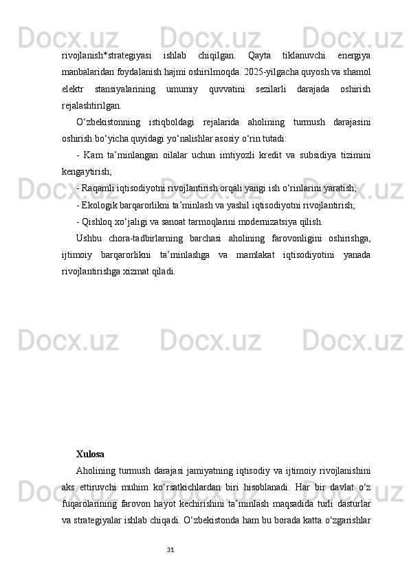 31rivojlanish*strategiyasi   ishlab   chiqilgan.   Qayta   tiklanuvchi   energiya
manbalaridan foydalanish hajmi oshirilmoqda. 2025-yilgacha quyosh va shamol
elektr   stansiyalarining   umumiy   quvvatini   sezilarli   darajada   oshirish
rejalashtirilgan.
O‘zbekistonning   istiqboldagi   rejalarida   aholining   turmush   darajasini
oshirish bo‘yicha quyidagi yo‘nalishlar asosiy o‘rin tutadi:
-   Kam   ta’minlangan   oilalar   uchun   imtiyozli   kredit   va   subsidiya   tizimini
kengaytirish;
- Raqamli iqtisodiyotni rivojlantirish orqali yangi ish o‘rinlarini yaratish;
- Ekologik barqarorlikni ta’minlash va yashil iqtisodiyotni rivojlantirish;
- Qishloq xo‘jaligi va sanoat tarmoqlarini modernizatsiya qilish.
Ushbu   chora-tadbirlarning   barchasi   aholining   farovonligini   oshirishga,
ijtimoiy   barqarorlikni   ta’minlashga   va   mamlakat   iqtisodiyotini   yanada
rivojlantirishga xizmat qiladi.
Xulosa
Aholining turmush  darajasi  jamiyatning  iqtisodiy  va ijtimoiy rivojlanishini
aks   ettiruvchi   muhim   ko‘rsatkichlardan   biri   hisoblanadi.   Har   bir   davlat   o‘z
fuqarolarining   farovon   hayot   kechirishini   ta’minlash   maqsadida   turli   dasturlar
va strategiyalar ishlab chiqadi. O‘zbekistonda ham bu borada katta o‘zgarishlar
