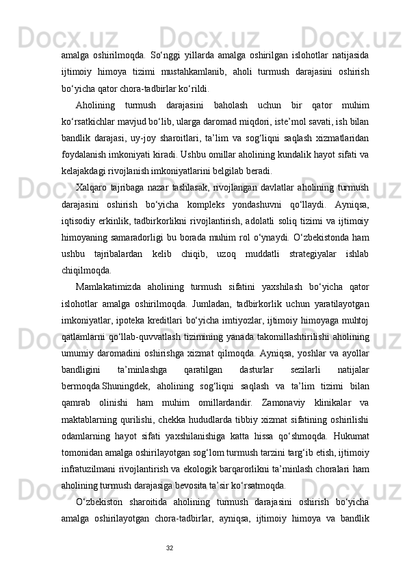 32amalga   oshirilmoqda.   So‘nggi   yillarda   amalga   oshirilgan   islohotlar   natijasida
ijtimoiy   himoya   tizimi   mustahkamlanib,   aholi   turmush   darajasini   oshirish
bo‘yicha qator chora-tadbirlar ko‘rildi.
Aholining   turmush   darajasini   baholash   uchun   bir   qator   muhim
ko‘rsatkichlar mavjud bo‘lib, ularga daromad miqdori, iste’mol savati, ish bilan
bandlik   darajasi,   uy-joy   sharoitlari,   ta’lim   va   sog‘liqni   saqlash   xizmatlaridan
foydalanish imkoniyati kiradi. Ushbu omillar aholining kundalik hayot sifati va
kelajakdagi rivojlanish imkoniyatlarini belgilab beradi.
Xalqaro   tajribaga   nazar   tashlasak,   rivojlangan   davlatlar   aholining   turmush
darajasini   oshirish   bo‘yicha   kompleks   yondashuvni   qo‘llaydi.   Ayniqsa,
iqtisodiy   erkinlik,   tadbirkorlikni   rivojlantirish,   adolatli   soliq   tizimi   va   ijtimoiy
himoyaning samaradorligi   bu borada muhim   rol   o‘ynaydi.  O‘zbekistonda  ham
ushbu   tajribalardan   kelib   chiqib,   uzoq   muddatli   strategiyalar   ishlab
chiqilmoqda.
Mamlakatimizda   aholining   turmush   sifatini   yaxshilash   bo‘yicha   qator
islohotlar   amalga   oshirilmoqda.   Jumladan,   tadbirkorlik   uchun   yaratilayotgan
imkoniyatlar, ipoteka kreditlari bo‘yicha imtiyozlar, ijtimoiy himoyaga muhtoj
qatlamlarni   qo‘llab-quvvatlash   tizimining  yanada   takomillashtirilishi   aholining
umumiy   daromadini   oshirishga   xizmat   qilmoqda.   Ayniqsa,   yoshlar   va   ayollar
bandligini   ta’minlashga   qaratilgan   dasturlar   sezilarli   natijalar
bermoqda.Shuningdek,   aholining   sog‘liqni   saqlash   va   ta’lim   tizimi   bilan
qamrab   olinishi   ham   muhim   omillardandir.   Zamonaviy   klinikalar   va
maktablarning   qurilishi,   chekka   hududlarda   tibbiy   xizmat   sifatining   oshirilishi
odamlarning   hayot   sifati   yaxshilanishiga   katta   hissa   qo‘shmoqda.   Hukumat
tomonidan amalga oshirilayotgan sog‘lom turmush tarzini targ‘ib etish, ijtimoiy
infratuzilmani rivojlantirish va ekologik barqarorlikni ta’minlash choralari ham
aholining turmush darajasiga bevosita ta’sir ko‘rsatmoqda.
O‘zbekiston   sharoitida   aholining   turmush   darajasini   oshirish   bo‘yicha
amalga   oshirilayotgan   chora-tadbirlar,   ayniqsa,   ijtimoiy   himoya   va   bandlik
