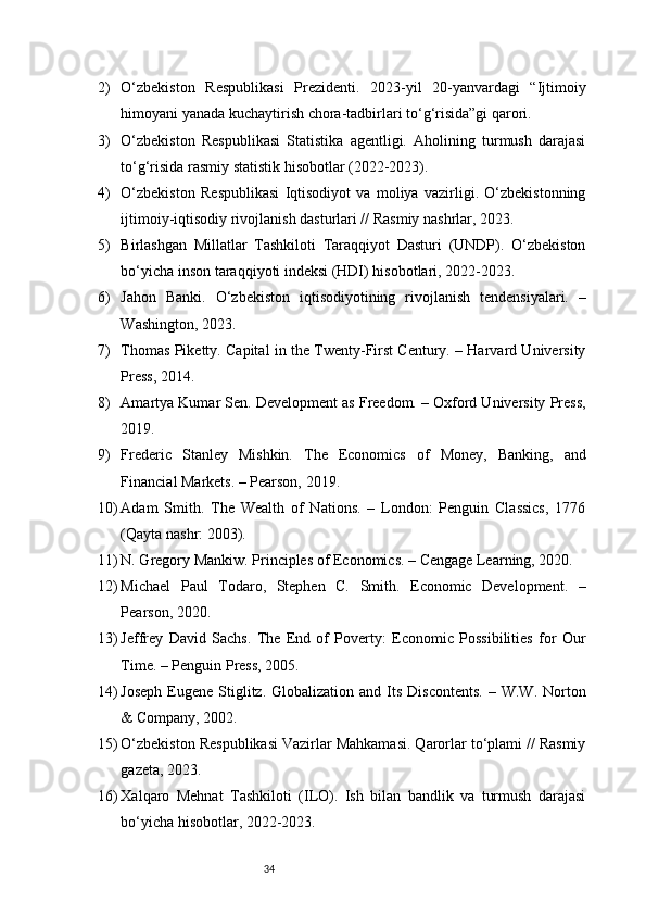 342) O‘zbekiston   Respublikasi   Prezidenti.   2023-yil   20-yanvardagi   “Ijtimoiy
himoyani yanada kuchaytirish chora-tadbirlari to‘g‘risida”gi qarori.
3) O‘zbekiston   Respublikasi   Statistika   agentligi.   Aholining   turmush   darajasi
to‘g‘risida rasmiy statistik hisobotlar (2022-2023).
4) O‘zbekiston   Respublikasi   Iqtisodiyot   va   moliya   vazirligi.   O‘zbekistonning
ijtimoiy-iqtisodiy rivojlanish dasturlari // Rasmiy nashrlar, 2023.
5) Birlashgan   Millatlar   Tashkiloti   Taraqqiyot   Dasturi   (UNDP).   O‘zbekiston
bo‘yicha inson taraqqiyoti indeksi (HDI) hisobotlari, 2022-2023.
6) Jahon   Banki.   O‘zbekiston   iqtisodiyotining   rivojlanish   tendensiyalari.   –
Washington, 2023.
7) Thomas Piketty. Capital in the Twenty-First Century. – Harvard University
Press, 2014.
8) Amartya Kumar Sen. Development as Freedom. – Oxford University Press,
201 9.
9) Frederic   Stanley   Mishkin.   The   Economics   of   Money,   Banking,   and
Financial Markets. – Pearson, 2019.
10) Adam   Smith.   The   Wealth   of   Nations.   –   London:   Penguin   Classics,   1776
(Qayta nashr: 2003).
11) N. Gregory Mankiw. Principles of Economics. – Cengage Learning, 2020.
12) Michael   Paul   Todaro,   Stephen   C.   Smith.   Economic   Development.   –
Pearson, 2020.
13) Jeffrey   David   Sachs.   The   End   of   Poverty:   Economic   Possibilities   for   Our
Time. – Penguin Press, 2005.
14) Joseph  Eugene  Stiglitz.  Globalization  and Its  Discontents.  –  W.W.  Norton
& Company, 2002.
15) O‘zbekiston Respublikasi Vazirlar Mahkamasi. Qarorlar to‘plami // Rasmiy
gazeta, 2023.
16) Xalqaro   Mehnat   Tashkiloti   (ILO).   Ish   bilan   bandlik   va   turmush   darajasi
bo‘yicha hisobotlar, 2022-2023.