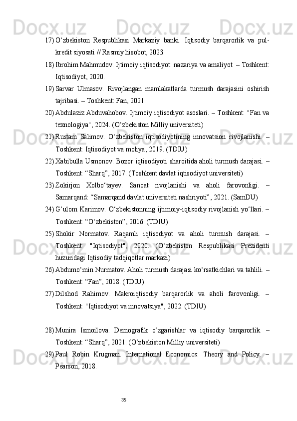 3517) O‘zbekiston   Respublikasi   Markaziy   banki.   Iqtisodiy   barqarorlik   va   pul-
kredit siyosati // Rasmiy hisobot, 2023.
18) Ibrohim Mahmudov. Ijtimoiy iqtisodiyot: nazariya va amaliyot. – Toshkent:
Iqtisodiyot, 2020.
19) Sarvar   Ulmasov.   Rivojlangan   mamlakatlarda   turmush   darajasini   oshirish
tajribasi. – Toshkent: Fan, 2021.
20) Abdulaziz Abduvahobov. Ijtimoiy iqtisodiyot asoslari. – Toshkent: "Fan va
texnologiya", 20 24 . (O‘zbekiston Milliy universiteti)
21) Rustam   Salimov.   O‘zbekiston   iqtisodiyotining   innovatsion   rivojlanishi.   –
Toshkent: Iqtisodiyot va moliya, 2019. (TDIU)
22) Xabibulla Usmonov. Bozor iqtisodiyoti sharoitida aholi turmush darajasi. –
Toshkent: “Sharq”, 2017. (Toshkent davlat iqtisodiyot universiteti)
23) Zokirjon   Xolbo‘tayev.   Sanoat   rivojlanishi   va   aholi   farovonligi.   –
Samarqand: “Samarqand davlat universiteti nashriyoti”, 2021. (SamDU)
24) G‘ulom  Karimov. O‘zbekistonning ijtimoiy-iqtisodiy rivojlanish yo‘llari. –
Toshkent: “O‘zbekiston”, 2016. (TDIU)
25) Shokir   Normatov.   Raqamli   iqtisodiyot   va   aholi   turmush   darajasi.   –
Toshkent:   "Iqtisodiyot",   2020.   (O‘zbekiston   Respublikasi   Prezidenti
huzuridagi Iqtisodiy tadqiqotlar markazi)
26) Abdumo‘min Nurmatov. Aholi turmush darajasi ko‘rsatkichlari va tahlili. –
Toshkent: “Fan”, 2018. (TDIU)
27) Dilshod   Rahimov.   Makroiqtisodiy   barqarorlik   va   aholi   farovonligi.   –
Toshkent: "Iqtisodiyot va innovatsiya", 2022. (TDIU)
28) Munira   Ismoilova.   Demografik   o‘zgarishlar   va   iqtisodiy   barqarorlik.   –
Toshkent: “Sharq”, 2021. (O‘zbekiston Milliy universiteti)
29) Paul   Robin   Krugman.   International   Economics:   Theory   and   Policy.   –
Pearson, 2018.