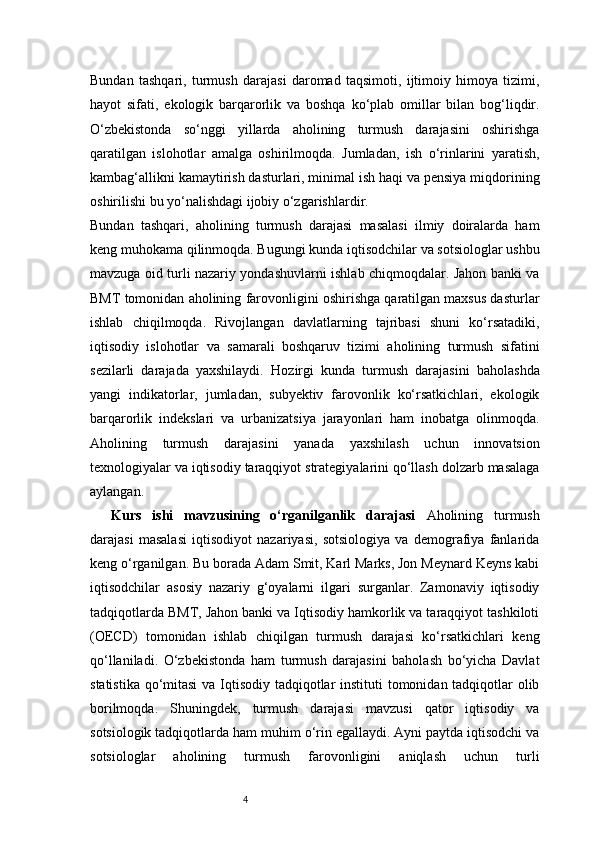 4Bundan   tashqari,   turmush   darajasi   daromad   taqsimoti,   ijtimoiy   himoya   tizimi,
hayot   sifati,   ekologik   barqarorlik   va   boshqa   ko‘plab   omillar   bilan   bog‘liqdir.
O‘zbekistonda   so‘nggi   yillarda   aholining   turmush   darajasini   oshirishga
qaratilgan   islohotlar   amalga   oshirilmoqda.   Jumladan,   ish   o‘rinlarini   yaratish,
kambag‘allikni kamaytirish dasturlari, minimal ish haqi va pensiya miqdorining
oshirilishi bu yo‘nalishdagi ijobiy o‘zgarishlardir.
Bundan   tashqari,   aholining   turmush   darajasi   masalasi   ilmiy   doiralarda   ham
keng muhokama qilinmoqda. Bugungi kunda iqtisodchilar va sotsiologlar ushbu
mavzuga oid turli nazariy yondashuvlarni ishlab chiqmoqdalar. Jahon banki va
BMT tomonidan aholining farovonligini oshirishga qaratilgan maxsus dasturlar
ishlab   chiqilmoqda.   Rivojlangan   davlatlarning   tajribasi   shuni   ko‘rsatadiki,
iqtisodiy   islohotlar   va   samarali   boshqaruv   tizimi   aholining   turmush   sifatini
sezilarli   darajada   yaxshilaydi.   Hozirgi   kunda   turmush   darajasini   baholashda
yangi   indikatorlar,   jumladan,   subyektiv   farovonlik   ko‘rsatkichlari,   ekologik
barqarorlik   indekslari   va   urbanizatsiya   jarayonlari   ham   inobatga   olinmoqda.
Aholining   turmush   darajasini   yanada   yaxshilash   uchun   innovatsion
texnologiyalar va iqtisodiy taraqqiyot strategiyalarini qo‘llash dolzarb masalaga
aylangan.
Kurs   ishi   mavzusining   o‘rganilganlik   darajasi   Aholining   turmush
darajasi   masalasi   iqtisodiyot   nazariyasi,   sotsiologiya   va   demografiya   fanlarida
keng o‘rganilgan. Bu borada Adam Smit, Karl Marks, Jon Meynard Keyns kabi
iqtisodchilar   asosiy   nazariy   g‘oyalarni   ilgari   surganlar.   Zamonaviy   iqtisodiy
tadqiqotlarda BMT, Jahon banki va Iqtisodiy hamkorlik va taraqqiyot tashkiloti
(OECD)   tomonidan   ishlab   chiqilgan   turmush   darajasi   ko‘rsatkichlari   keng
qo‘llaniladi.   O‘zbekistonda   ham   turmush   darajasini   baholash   bo‘yicha   Davlat
statistika qo‘mitasi  va Iqtisodiy tadqiqotlar  instituti  tomonidan tadqiqotlar olib
borilmoqda.   Shuningdek,   turmush   darajasi   mavzusi   qator   iqtisodiy   va
sotsiologik tadqiqotlarda ham muhim o‘rin egallaydi. Ayni paytda iqtisodchi va
sotsiologlar   aholining   turmush   farovonligini   aniqlash   uchun   turli 