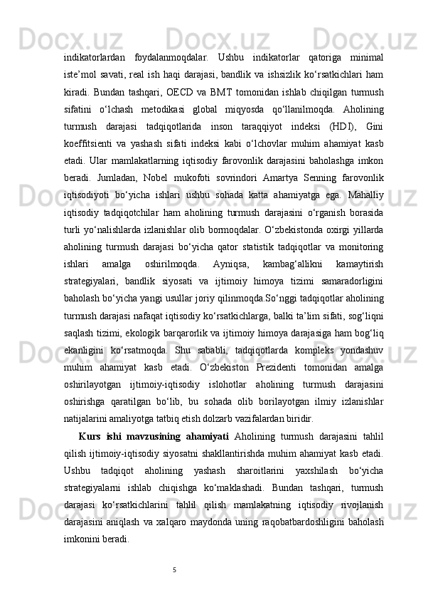 5indikatorlardan   foydalanmoqdalar.   Ushbu   indikatorlar   qatoriga   minimal
iste’mol   savati,   real   ish   haqi   darajasi,   bandlik   va   ishsizlik   ko‘rsatkichlari   ham
kiradi.   Bundan   tashqari,   OECD   va   BMT   tomonidan   ishlab   chiqilgan   turmush
sifatini   o‘lchash   metodikasi   global   miqyosda   qo‘llanilmoqda.   Aholining
turmush   darajasi   tadqiqotlarida   inson   taraqqiyot   indeksi   (HDI),   Gini
koeffitsienti   va   yashash   sifati   indeksi   kabi   o‘lchovlar   muhim   ahamiyat   kasb
etadi.   Ular   mamlakatlarning   iqtisodiy   farovonlik   darajasini   baholashga   imkon
beradi.   Jumladan,   Nobel   mukofoti   sovrindori   Amartya   Senning   farovonlik
iqtisodiyoti   bo‘yicha   ishlari   ushbu   sohada   katta   ahamiyatga   ega.   Mahalliy
iqtisodiy   tadqiqotchilar   ham   aholining   turmush   darajasini   o‘rganish   borasida
turli  yo‘nalishlarda izlanishlar  olib bormoqdalar. O‘zbekistonda oxirgi  yillarda
aholining   turmush   darajasi   bo‘yicha   qator   statistik   tadqiqotlar   va   monitoring
ishlari   amalga   oshirilmoqda.   Ayniqsa,   kambag‘allikni   kamaytirish
strategiyalari,   bandlik   siyosati   va   ijtimoiy   himoya   tizimi   samaradorligini
baholash bo‘yicha yangi usullar joriy qilinmoqda.So‘nggi tadqiqotlar aholining
turmush darajasi nafaqat iqtisodiy ko‘rsatkichlarga, balki ta’lim sifati, sog‘liqni
saqlash tizimi, ekologik barqarorlik va ijtimoiy himoya darajasiga ham bog‘liq
ekanligini   ko‘rsatmoqda.   Shu   sababli,   tadqiqotlarda   kompleks   yondashuv
muhim   ahamiyat   kasb   etadi.   O‘zbekiston   Prezidenti   tomonidan   amalga
oshirilayotgan   ijtimoiy-iqtisodiy   islohotlar   aholining   turmush   darajasini
oshirishga   qaratilgan   bo‘lib,   bu   sohada   olib   borilayotgan   ilmiy   izlanishlar
natijalarini amaliyotga tatbiq etish dolzarb vazifalardan biridir.
Kurs   ishi   mavzusining   ahamiyati   Aholining   turmush   darajasini   tahlil
qilish  ijtimoiy-iqtisodiy  siyosatni  shakllantirishda   muhim   ahamiyat   kasb   etadi.
Ushbu   tadqiqot   aholining   yashash   sharoitlarini   yaxshilash   bo‘yicha
strategiyalarni   ishlab   chiqishga   ko‘maklashadi.   Bundan   tashqari,   turmush
darajasi   ko‘rsatkichlarini   tahlil   qilish   mamlakatning   iqtisodiy   rivojlanish
darajasini   aniqlash   va   xalqaro   maydonda   uning   raqobatbardoshligini   baholash
imkonini beradi. 
