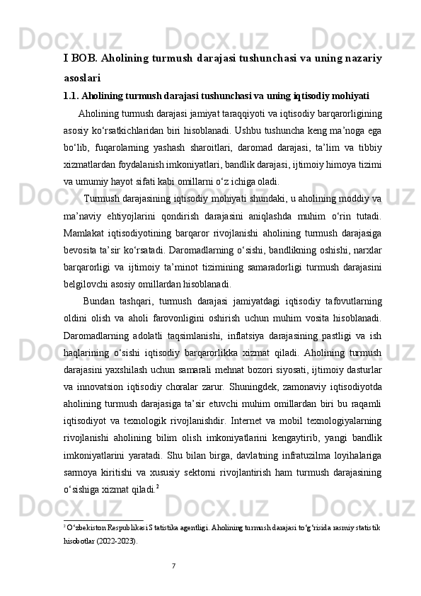 7I BOB. Aholining turmush darajasi tushunchasi va uning nazariy
asoslari
1.1. Aholining turmush darajasi tushunchasi va uning iqtisodiy mohiyati
Aholining turmush darajasi jamiyat taraqqiyoti va iqtisodiy barqarorligining
asosiy ko‘rsatkichlaridan biri hisoblanadi. Ushbu tushuncha keng ma’noga ega
bo‘lib,   fuqarolarning   yashash   sharoitlari,   daromad   darajasi,   ta’lim   va   tibbiy
xizmatlardan foydalanish imkoniyatlari, bandlik darajasi, ijtimoiy himoya tizimi
va umumiy hayot sifati kabi omillarni o‘z ichiga oladi.
Turmush darajasining iqtisodiy mohiyati shundaki, u aholining moddiy va
ma’naviy   ehtiyojlarini   qondirish   darajasini   aniqlashda   muhim   o‘rin   tutadi.
Mamlakat   iqtisodiyotining   barqaror   rivojlanishi   aholining   turmush   darajasiga
bevosita ta’sir ko‘rsatadi. Daromadlarning o‘sishi, bandlikning oshishi, narxlar
barqarorligi   va   ijtimoiy   ta’minot   tizimining   samaradorligi   turmush   darajasini
belgilovchi asosiy omillardan hisoblanadi.
Bundan   tashqari,   turmush   darajasi   jamiyatdagi   iqtisodiy   tafovutlarning
oldini   olish   va   aholi   farovonligini   oshirish   uchun   muhim   vosita   hisoblanadi.
Daromadlarning   adolatli   taqsimlanishi,   inflatsiya   darajasining   pastligi   va   ish
haqlarining   o‘sishi   iqtisodiy   barqarorlikka   xizmat   qiladi.   Aholining   turmush
darajasini yaxshilash uchun samarali mehnat bozori siyosati, ijtimoiy dasturlar
va   innovatsion   iqtisodiy   choralar   zarur.   Shuningdek,   zamonaviy   iqtisodiyotda
aholining   turmush   darajasiga   ta’sir   etuvchi   muhim   omillardan   biri   bu   raqamli
iqtisodiyot   va   texnologik   rivojlanishdir.   Internet   va   mobil   texnologiyalarning
rivojlanishi   aholining   bilim   olish   imkoniyatlarini   kengaytirib,   yangi   bandlik
imkoniyatlarini   yaratadi.   Shu   bilan   birga,   davlatning   infratuzilma   loyihalariga
sarmoya   kiritishi   va   xususiy   sektorni   rivojlantirish   ham   turmush   darajasining
o‘sishiga xizmat qiladi. 2
2
 O‘zbekiston Respublikasi Statistika agentligi. Aholining turmush darajasi to‘g‘risida rasmiy statistik
hisobotlar (2022-2023).