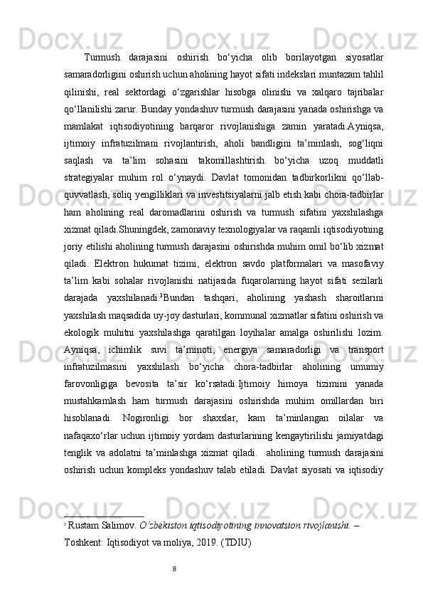 8Turmush   darajasini   oshirish   bo‘yicha   olib   borilayotgan   siyosatlar
samaradorligini oshirish uchun aholining hayot sifati indekslari muntazam tahlil
qilinishi,   real   sektordagi   o‘zgarishlar   hisobga   olinishi   va   xalqaro   tajribalar
qo‘llanilishi zarur. Bunday yondashuv turmush darajasini yanada oshirishga va
mamlakat   iqtisodiyotining   barqaror   rivojlanishiga   zamin   yaratadi.Ayniqsa,
ijtimoiy   infratuzilmani   rivojlantirish,   aholi   bandligini   ta’minlash,   sog‘liqni
saqlash   va   ta’lim   sohasini   takomillashtirish   bo‘yicha   uzoq   muddatli
strategiyalar   muhim   rol   o‘ynaydi.   Davlat   tomonidan   tadbirkorlikni   qo‘llab-
quvvatlash, soliq yengilliklari va investitsiyalarni jalb etish kabi chora-tadbirlar
ham   aholining   real   daromadlarini   oshirish   va   turmush   sifatini   yaxshilashga
xizmat qiladi.Shuningdek, zamonaviy texnologiyalar va raqamli iqtisodiyotning
joriy etilishi aholining turmush darajasini oshirishda muhim omil bo‘lib xizmat
qiladi.   Elektron   hukumat   tizimi,   elektron   savdo   platformalari   va   masofaviy
ta’lim   kabi   sohalar   rivojlanishi   natijasida   fuqarolarning   hayot   sifati   sezilarli
darajada   yaxshilanadi. 3
Bundan   tashqari,   aholining   yashash   sharoitlarini
yaxshilash maqsadida uy-joy dasturlari, kommunal xizmatlar sifatini oshirish va
ekologik   muhitni   yaxshilashga   qaratilgan   loyihalar   amalga   oshirilishi   lozim.
Ayniqsa,   ichimlik   suvi   ta’minoti,   energiya   samaradorligi   va   transport
infratuzilmasini   yaxshilash   bo‘yicha   chora-tadbirlar   aholining   umumiy
farovonligiga   bevosita   ta’sir   ko‘rsatadi.Ijtimoiy   himoya   tizimini   yanada
mustahkamlash   ham   turmush   darajasini   oshirishda   muhim   omillardan   biri
hisoblanadi.   Nogironligi   bor   shaxslar,   kam   ta’minlangan   oilalar   va
nafaqaxo‘rlar uchun ijtimoiy yordam  dasturlarining kengaytirilishi jamiyatdagi
tenglik   va   adolatni   ta’minlashga   xizmat   qiladi.     aholining   turmush   darajasini
oshirish   uchun   kompleks   yondashuv   talab   etiladi.   Davlat   siyosati   va   iqtisodiy
3
  Rustam Salimov.   O‘zbekiston iqtisodiyotining innovatsion rivojlanishi.  – 
Toshkent: Iqtisodiyot va moliya, 2019. (TDIU)