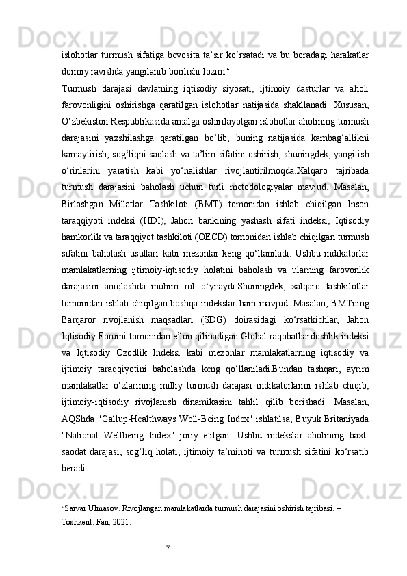 9islohotlar   turmush   sifatiga   bevosita   ta’sir   ko‘rsatadi   va   bu   boradagi   harakatlar
doimiy ravishda yangilanib borilishi lozim. 4
Turmush   darajasi   davlatning   iqtisodiy   siyosati,   ijtimoiy   dasturlar   va   aholi
farovonligini   oshirishga   qaratilgan   islohotlar   natijasida   shakllanadi.   Xususan,
O‘zbekiston Respublikasida amalga oshirilayotgan islohotlar aholining turmush
darajasini   yaxshilashga   qaratilgan   bo‘lib,   buning   natijasida   kambag‘allikni
kamaytirish, sog‘liqni saqlash va ta’lim sifatini oshirish, shuningdek, yangi ish
o‘rinlarini   yaratish   kabi   yo‘nalishlar   rivojlantirilmoqda.Xalqaro   tajribada
turmush   darajasini   baholash   uchun   turli   metodologiyalar   mavjud.   Masalan,
Birlashgan   Millatlar   Tashkiloti   (BMT)   tomonidan   ishlab   chiqilgan   Inson
taraqqiyoti   indeksi   (HDI),   Jahon   bankining   yashash   sifati   indeksi,   Iqtisodiy
hamkorlik va taraqqiyot tashkiloti (OECD) tomonidan ishlab chiqilgan turmush
sifatini   baholash   usullari   kabi   mezonlar   keng   qo‘llaniladi.   Ushbu   indikatorlar
mamlakatlarning   ijtimoiy-iqtisodiy   holatini   baholash   va   ularning   farovonlik
darajasini   aniqlashda   muhim   rol   o‘ynaydi.Shuningdek,   xalqaro   tashkilotlar
tomonidan ishlab chiqilgan boshqa indekslar ham mavjud. Masalan,  BMTning
Barqaror   rivojlanish   maqsadlari   (SDG)   doirasidagi   ko‘rsatkichlar,   Jahon
Iqtisodiy Forumi tomonidan e’lon qilinadigan Global raqobatbardoshlik indeksi
va   Iqtisodiy   Ozodlik   Indeksi   kabi   mezonlar   mamlakatlarning   iqtisodiy   va
ijtimoiy   taraqqiyotini   baholashda   keng   qo‘llaniladi.Bundan   tashqari,   ayrim
mamlakatlar   o‘zlarining   milliy   turmush   darajasi   indikatorlarini   ishlab   chiqib,
ijtimoiy-iqtisodiy   rivojlanish   dinamikasini   tahlil   qilib   borishadi.   Masalan,
AQShda "Gallup-Healthways Well-Being Index" ishlatilsa, Buyuk Britaniyada
"National   Wellbeing   Index"   joriy   etilgan.   Ushbu   indekslar   aholining   baxt-
saodat   darajasi,   sog‘liq   holati,   ijtimoiy   ta’minoti   va   turmush   sifatini   ko‘rsatib
beradi.
4
  Sarvar Ulmasov.  Rivojlangan mamlakatlarda turmush darajasini oshirish tajribasi. – 
Toshkent: Fan, 2021.
