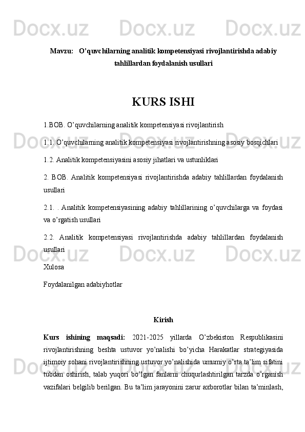 Mavzu:    O’quvchilarning analitik kompetensiyasi rivojlantirishda adabiy
tahlillardan foydalanish usullari
KURS ISHI 
1.BOB. O’quvchilarning analitik kompetensiyasi rivojlantirish
1.1. O’quvchilarning analitik kompetensiyasi rivojlantirishning asosiy bosqichlari 
1.2. Analitik kompetensiyasini asosiy jihatlari va ustunliklari 
2.   BOB.   Analitik   kompetensiyasi   rivojlantirishda   adabiy   tahlillardan   foydalanish
usullari
2.1.   .   Analitik   kompetensiyasining   adabiy   tahlillarining   o’quvchilarga   va   foydasi
va o’rgatish usullari
2.2.   Analitik   kompetensiyasi   rivojlantirishda   adabiy   tahlillardan   foydalanish
usullari
Xulosa
Foydalanilgan adabiyhotlar
Kirish
Kurs   ishining   maqsadi:   2021-2025   yillarda   O’zbekiston   Respublikasini
rivojlantirishning   beshta   ustuvor   yo’nalishi   bo’yicha   Harakatlar   strategiyasida
ijtimoiy sohani rivojlantirishning ustuvor yo’nalishida umumiy o’rta ta’lim sifatini
tubdan   oshirish,   talab   yuqori   bo’lgan   fanlarni   chuqurlashtirilgan   tarzda   o’rganish
vazifalari belgilib berilgan. Bu ta’lim jarayonini zarur axborotlar bilan ta’minlash, 